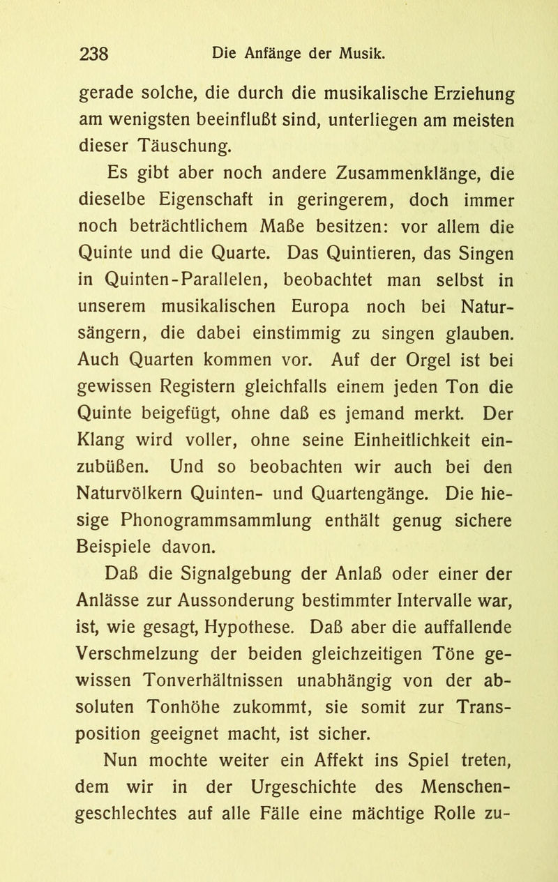 gerade solche, die durch die musikalische Erziehung am wenigsten beeinflußt sind, unterliegen am meisten dieser Täuschung. Es gibt aber noch andere Zusammenklänge, die dieselbe Eigenschaft in geringerem, doch immer noch beträchtlichem Maße besitzen: vor allem die Quinte und die Quarte. Das Quintieren, das Singen in Quinten-Parallelen, beobachtet man selbst in unserem musikalischen Europa noch bei Natur- sängern, die dabei einstimmig zu singen glauben. Auch Quarten kommen vor. Auf der Orgel ist bei gewissen Registern gleichfalls einem jeden Ton die Quinte beigefügt, ohne daß es jemand merkt. Der Klang wird voller, ohne seine Einheitlichkeit ein- zubüßen. Und so beobachten wir auch bei den Naturvölkern Quinten- und Quartengänge. Die hie- sige Phonogrammsammlung enthält genug sichere Beispiele davon. Daß die Signalgebung der Anlaß oder einer der Anlässe zur Aussonderung bestimmter Intervalle war, ist, wie gesagt, Hypothese. Daß aber die auffallende Verschmelzung der beiden gleichzeitigen Töne ge- wissen Tonverhältnissen unabhängig von der ab- soluten Tonhöhe zukommt, sie somit zur Trans- position geeignet macht, ist sicher. Nun mochte weiter ein Affekt ins Spiel treten, dem wir in der Urgeschichte des Menschen- geschlechtes auf alle Fälle eine mächtige Rolle zu-