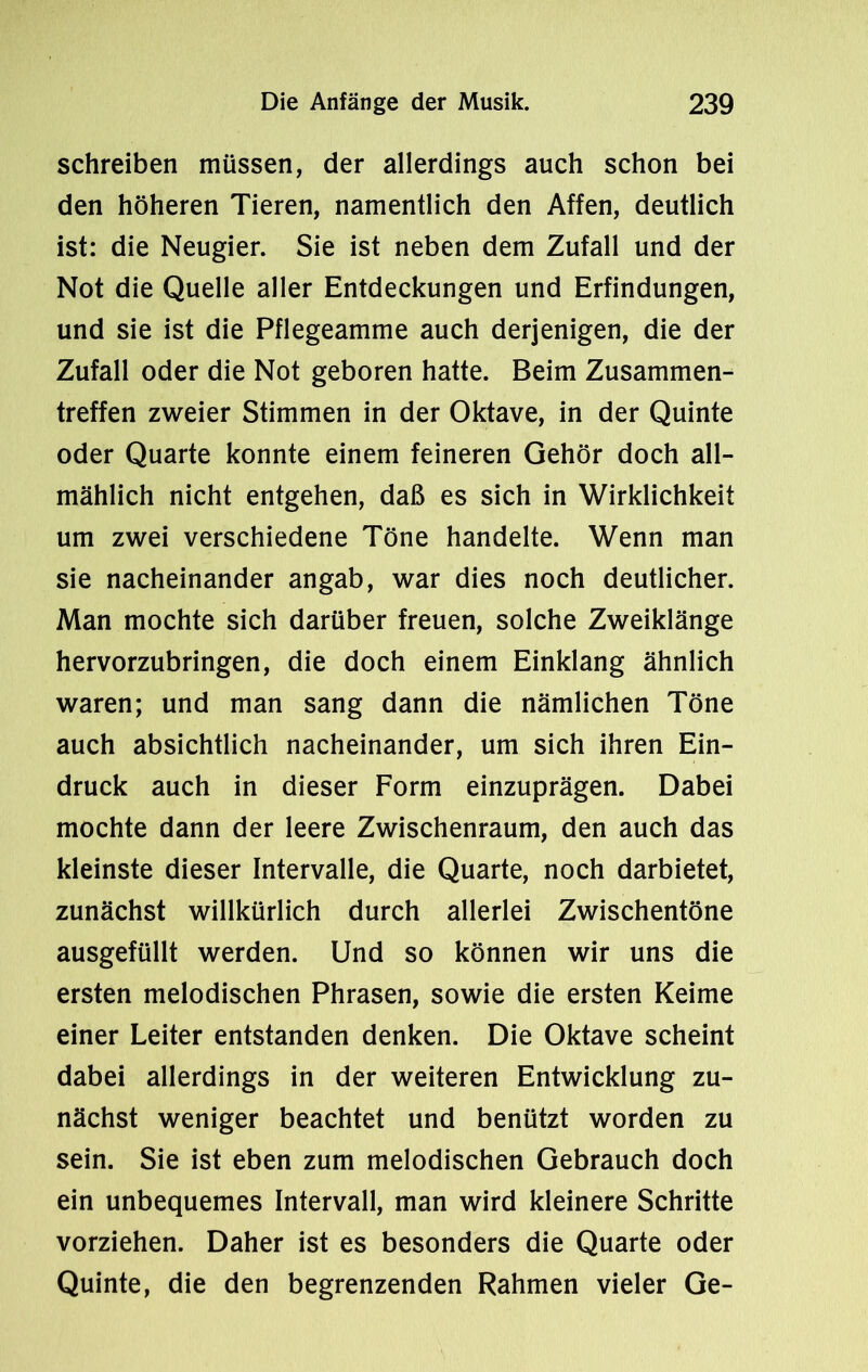 schreiben müssen, der allerdings auch schon bei den höheren Tieren, namentlich den Affen, deutlich ist: die Neugier. Sie ist neben dem Zufall und der Not die Quelle aller Entdeckungen und Erfindungen, und sie ist die Pflegeamme auch derjenigen, die der Zufall oder die Not geboren hatte. Beim Zusammen- treffen zweier Stimmen in der Oktave, in der Quinte oder Quarte konnte einem feineren Gehör doch all- mählich nicht entgehen, daß es sich in Wirklichkeit um zwei verschiedene Töne handelte. Wenn man sie nacheinander angab, war dies noch deutlicher. Man mochte sich darüber freuen, solche Zweiklänge hervorzubringen, die doch einem Einklang ähnlich waren; und man sang dann die nämlichen Töne auch absichtlich nacheinander, um sich ihren Ein- druck auch in dieser Form einzuprägen. Dabei mochte dann der leere Zwischenraum, den auch das kleinste dieser Intervalle, die Quarte, noch darbietet, zunächst willkürlich durch allerlei Zwischentöne ausgefüllt werden. Und so können wir uns die ersten melodischen Phrasen, sowie die ersten Keime einer Leiter entstanden denken. Die Oktave scheint dabei allerdings in der weiteren Entwicklung zu- nächst weniger beachtet und benützt worden zu sein. Sie ist eben zum melodischen Gebrauch doch ein unbequemes Intervall, man wird kleinere Schritte vorziehen. Daher ist es besonders die Quarte oder Quinte, die den begrenzenden Rahmen vieler Ge-