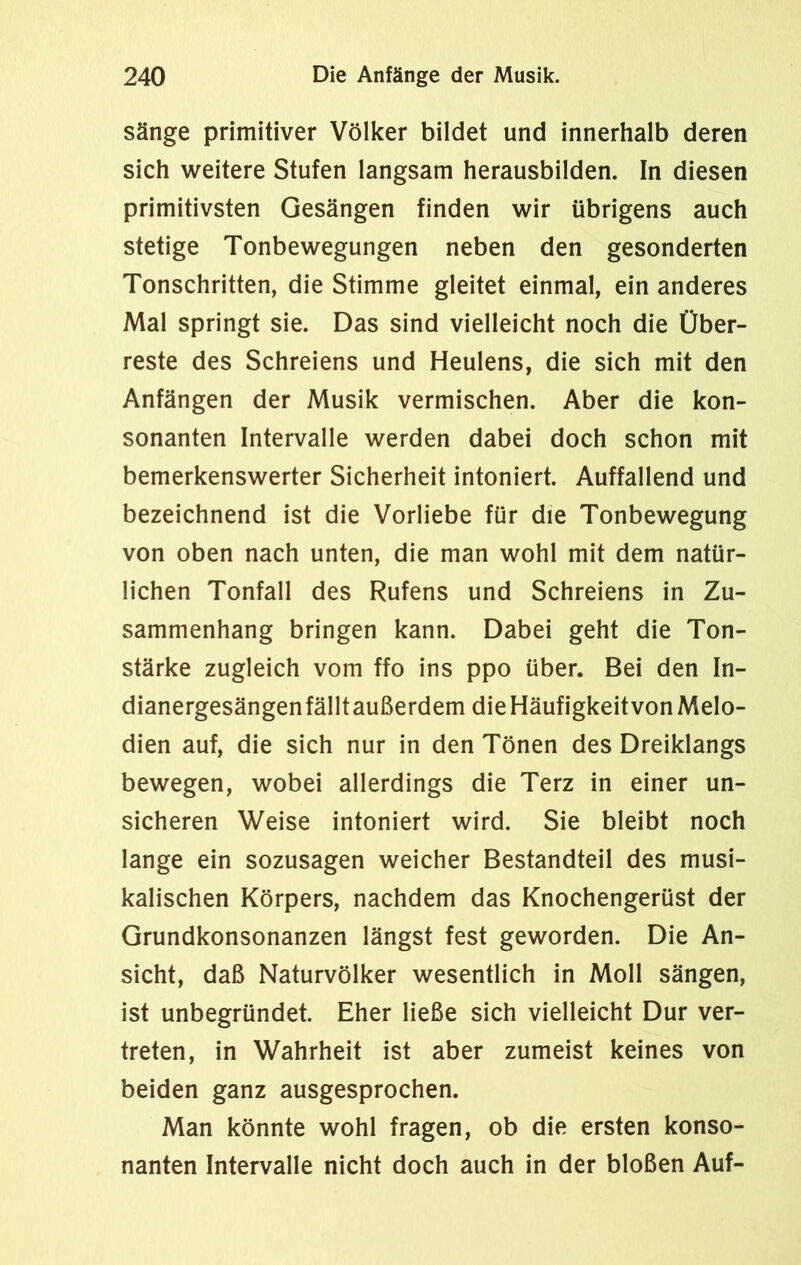sänge primitiver Völker bildet und innerhalb deren sich weitere Stufen langsam herausbilden. In diesen primitivsten Gesängen finden wir übrigens auch stetige Tonbewegungen neben den gesonderten Tonschritten, die Stimme gleitet einmal, ein anderes Mal springt sie. Das sind vielleicht noch die Über- reste des Schreiens und Heulens, die sich mit den Anfängen der Musik vermischen. Aber die kon- sonanten Intervalle werden dabei doch schon mit bemerkenswerter Sicherheit intoniert. Auffallend und bezeichnend ist die Vorliebe für die Tonbewegung von oben nach unten, die man wohl mit dem natür- lichen Tonfall des Rufens und Schreiens in Zu- sammenhang bringen kann. Dabei geht die Ton- stärke zugleich vom ffo ins ppo über. Bei den In- dianergesängenfälltaußerdem dieHäufigkeitvonMelo- dien auf, die sich nur in den Tönen des Dreiklangs bewegen, wobei allerdings die Terz in einer un- sicheren Weise intoniert wird. Sie bleibt noch lange ein sozusagen weicher Bestandteil des musi- kalischen Körpers, nachdem das Knochengerüst der Grundkonsonanzen längst fest geworden. Die An- sicht, daß Naturvölker wesentlich in Moll sängen, ist unbegründet. Eher ließe sich vielleicht Dur ver- treten, in Wahrheit ist aber zumeist keines von beiden ganz ausgesprochen. Man könnte wohl fragen, ob die ersten konso- nanten Intervalle nicht doch auch in der bloßen Auf-