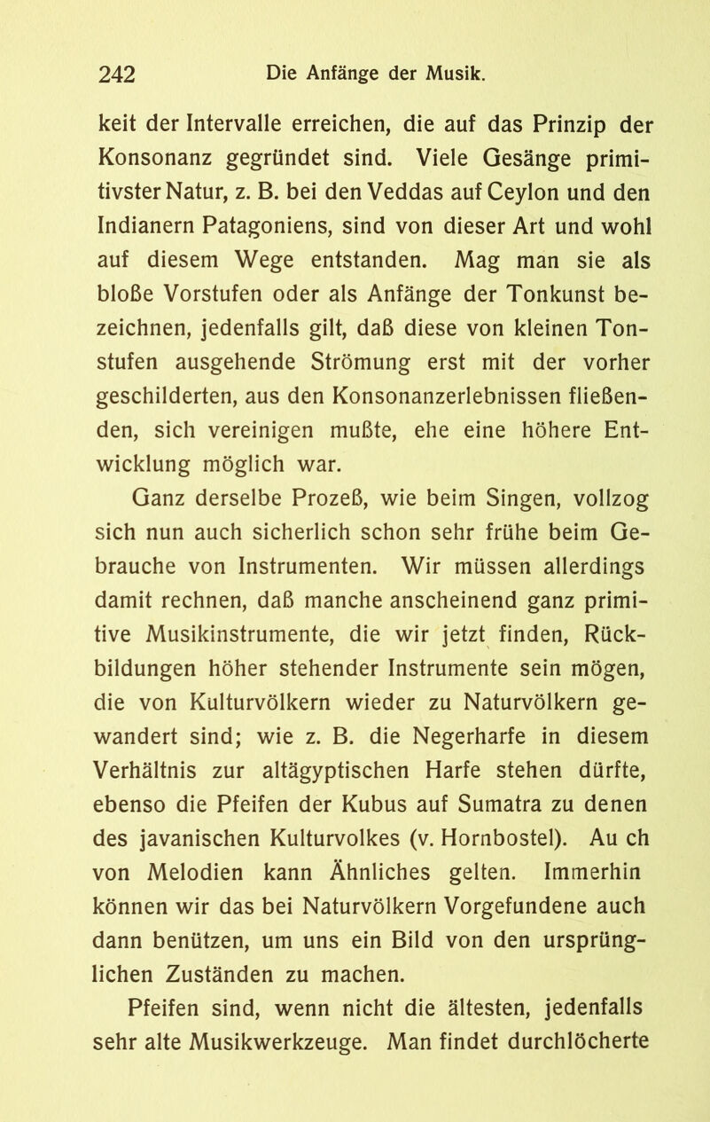 keit der Intervalle erreichen, die auf das Prinzip der Konsonanz gegründet sind. Viele Gesänge primi- tivster Natur, z. B. bei den Veddas auf Ceylon und den Indianern Patagoniens, sind von dieser Art und wohl auf diesem Wege entstanden. Mag man sie als bloße Vorstufen oder als Anfänge der Tonkunst be- zeichnen, jedenfalls gilt, daß diese von kleinen Ton- stufen ausgehende Strömung erst mit der vorher geschilderten, aus den Konsonanzerlebnissen fließen- den, sich vereinigen mußte, ehe eine höhere Ent- wicklung möglich war. Ganz derselbe Prozeß, wie beim Singen, vollzog sich nun auch sicherlich schon sehr frühe beim Ge- brauche von Instrumenten. Wir müssen allerdings damit rechnen, daß manche anscheinend ganz primi- tive Musikinstrumente, die wir jetzt finden, Rück- bildungen höher stehender Instrumente sein mögen, die von Kulturvölkern wieder zu Naturvölkern ge- wandert sind; wie z. B. die Negerharfe in diesem Verhältnis zur altägyptischen Harfe stehen dürfte, ebenso die Pfeifen der Kubus auf Sumatra zu denen des javanischen Kulturvolkes (v. Hornbostel). Au ch von Melodien kann Ähnliches gelten. Immerhin können wir das bei Naturvölkern Vorgefundene auch dann benützen, um uns ein Bild von den ursprüng- lichen Zuständen zu machen. Pfeifen sind, wenn nicht die ältesten, jedenfalls sehr alte Musikwerkzeuge. Man findet durchlöcherte