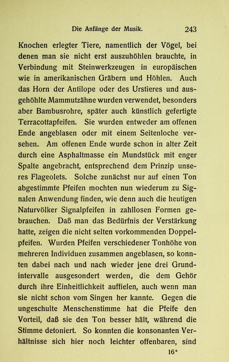 Knochen erlegter Tiere, namentlich der Vögel, bei denen man sie nicht erst auszuhöhlen brauchte, in Verbindung mit Steinwerkzeugen in europäischen wie in amerikanischen Gräbern und Höhlen. Auch das Horn der Antilope oder des Urstieres und aus- gehöhlte Mammutzähne wurden verwendet, besonders aber Bambusrohre, später auch künstlich gefertigte Terracottapfeifen. Sie wurden entweder am offenen Ende angeblasen oder mit einem Seitenloche ver- sehen. Am offenen Ende wurde schon in alter Zeit durch eine Asphaltmasse ein Mundstück mit enger Spalte angebracht, entsprechend dem Prinzip unse- res Flageolets. Solche zunächst nur auf einen Ton abgestimmte Pfeifen mochten nun wiederum zu Sig- nalen Anwendung finden, wie denn auch die heutigen Naturvölker Signalpfeifen in zahllosen Formen ge- brauchen. Daß man das Bedürfnis der Verstärkung hatte, zeigen die nicht selten vorkommenden Doppel- pfeifen. Wurden Pfeifen verschiedener Tonhöhe von mehreren Individuen zusammen angeblasen, so konn- ten dabei nach und nach wieder jene drei Grund- intervalle ausgesondert werden, die dem Gehör durch ihre Einheitlichkeit auffielen, auch wenn man sie nicht schon vom Singen her kannte. Gegen die ungeschulte Menschenstimme hat die Pfeife den Vorteil, daß sie den Ton besser hält, während die Stimme detoniert. So konnten die konsonanten Ver- hältnisse sich hier noch leichter offenbaren, sind 16*