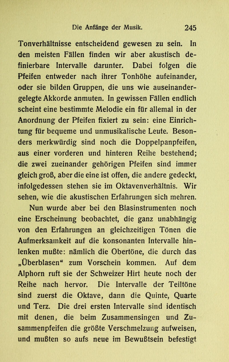 Tonverhältnisse entscheidend gewesen zu sein. In den meisten Fällen finden wir aber akustisch de- finierbare Intervalle darunter. Dabei folgen die Pfeifen entweder nach ihrer Tonhöhe aufeinander, oder sie bilden Gruppen, die uns wie auseinander- gelegte Akkorde anmuten. In gewissen Fällen endlich scheint eine bestimmte Melodie ein für allemal in der Anordnung der Pfeifen fixiert zu sein: eine Einrich- tung für bequeme und unmusikalische Leute. Beson- ders merkwürdig sind noch die Doppelpanpfeifen, aus einer vorderen und hinteren Reihe bestehend; die zwei zueinander gehörigen Pfeifen sind immer gleich groß, aber die eine ist offen, die andere gedeckt, infolgedessen stehen sie im Oktavenverhältnis. Wir sehen, wie die akustischen Erfahrungen sich mehren. Nun wurde aber bei den Blasinstrumenten noch eine Erscheinung beobachtet, die ganz unabhängig von den Erfahrungen an gleichzeitigen Tönen die Aufmerksamkeit auf die konsonanten Intervalle hin- lenken mußte: nämlich die Obertöne, die durch das „Überblasen“ zum Vorschein kommen. Auf dem Alphorn ruft sie der Schweizer Hirt heute noch der Reihe nach hervor. Die Intervalle der Teiltöne sind zuerst die Oktave, dann die Quinte, Quarte und Terz. Die drei ersten Intervalle sind identisch mit denen, die beim Zusammensingen und Zu- sammenpfeifen die größte Verschmelzung aufweisen, und mußten so aufs neue im Bewußtsein befestigt