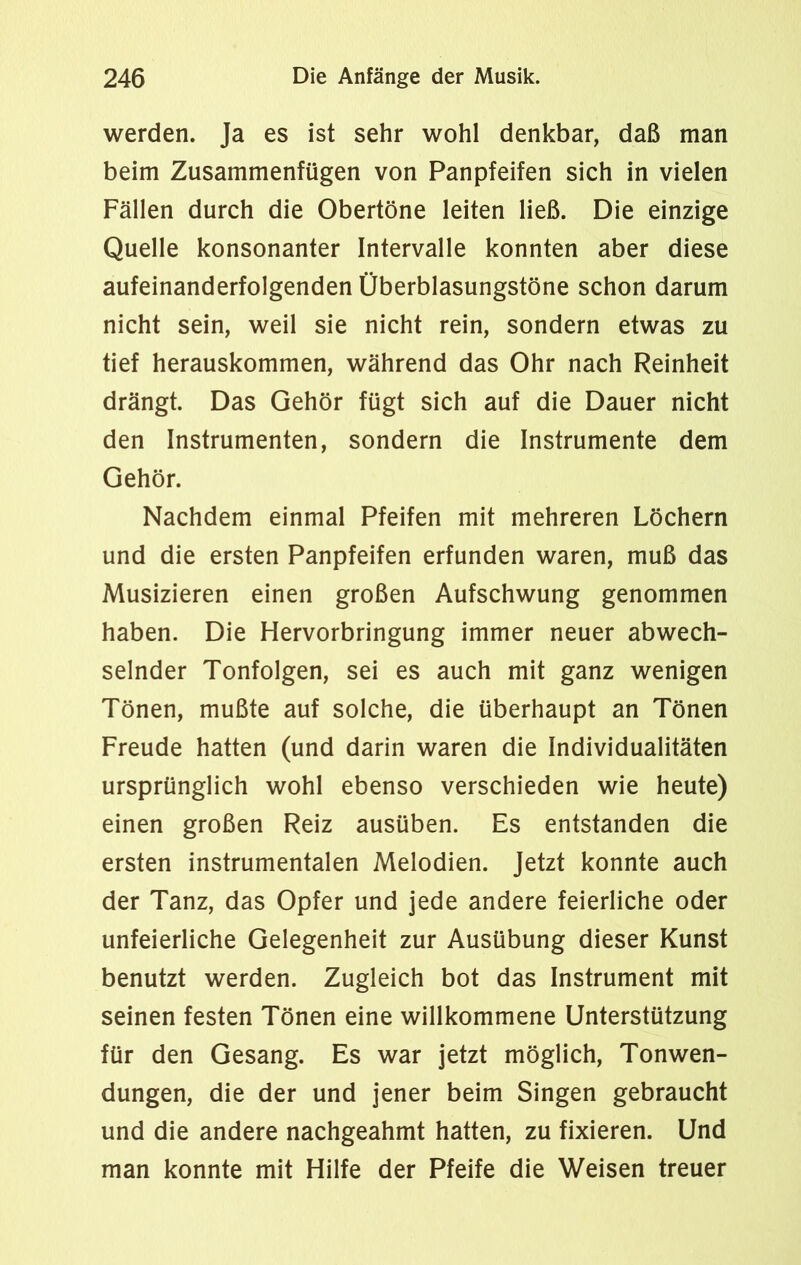 werden. Ja es ist sehr wohl denkbar, daß man beim Zusammenfügen von Panpfeifen sich in vielen Fällen durch die Obertöne leiten ließ. Die einzige Quelle konsonanter Intervalle konnten aber diese aufeinanderfolgenden Überblasungstöne schon darum nicht sein, weil sie nicht rein, sondern etwas zu tief herauskommen, während das Ohr nach Reinheit drängt. Das Gehör fügt sich auf die Dauer nicht den Instrumenten, sondern die Instrumente dem Gehör. Nachdem einmal Pfeifen mit mehreren Löchern und die ersten Panpfeifen erfunden waren, muß das Musizieren einen großen Aufschwung genommen haben. Die Hervorbringung immer neuer abwech- selnder Tonfolgen, sei es auch mit ganz wenigen Tönen, mußte auf solche, die überhaupt an Tönen Freude hatten (und darin waren die Individualitäten ursprünglich wohl ebenso verschieden wie heute) einen großen Reiz ausüben. Es entstanden die ersten instrumentalen Melodien. Jetzt konnte auch der Tanz, das Opfer und jede andere feierliche oder unfeierliche Gelegenheit zur Ausübung dieser Kunst benutzt werden. Zugleich bot das Instrument mit seinen festen Tönen eine willkommene Unterstützung für den Gesang. Es war jetzt möglich, Tonwen- dungen, die der und jener beim Singen gebraucht und die andere nachgeahmt hatten, zu fixieren. Und man konnte mit Hilfe der Pfeife die Weisen treuer
