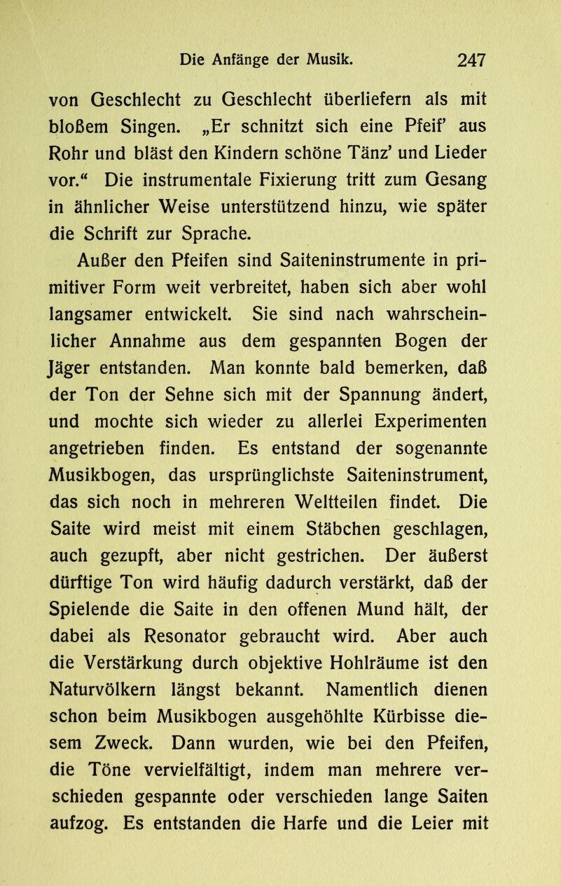 von Geschlecht zu Geschlecht überliefern als mit bloßem Singen. „Er schnitzt sich eine Pfeif aus Rohr und bläst den Kindern schöne Tänz’ und Lieder vor. Die instrumentale Fixierung tritt zum Gesang in ähnlicher Weise unterstützend hinzu, wie später die Schrift zur Sprache. Außer den Pfeifen sind Saiteninstrumente in pri- mitiver Form weit verbreitet, haben sich aber wohl langsamer entwickelt. Sie sind nach wahrschein- licher Annahme aus dem gespannten Bogen der Jäger entstanden. Man konnte bald bemerken, daß der Ton der Sehne sich mit der Spannung ändert, und mochte sich wieder zu allerlei Experimenten angetrieben finden. Es entstand der sogenannte Musikbogen, das ursprünglichste Saiteninstrument, das sich noch in mehreren Weltteilen findet. Die Saite wird meist mit einem Stäbchen geschlagen, auch gezupft, aber nicht gestrichen. Der äußerst dürftige Ton wird häufig dadurch verstärkt, daß der Spielende die Saite in den offenen Mund hält, der dabei als Resonator gebraucht wird. Aber auch die Verstärkung durch objektive Hohlräume ist den Naturvölkern längst bekannt. Namentlich dienen schon beim Musikbogen ausgehöhlte Kürbisse die- sem Zweck. Dann wurden, wie bei den Pfeifen, die Töne vervielfältigt, indem man mehrere ver- schieden gespannte oder verschieden lange Saiten aufzog. Es entstanden die Harfe und die Leier mit