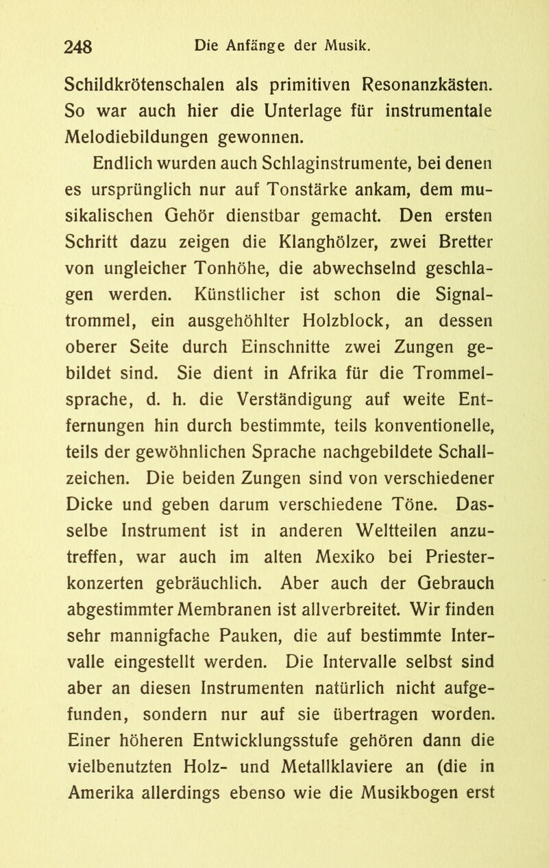 Schildkrötenschalen als primitiven Resonanzkästen. So war auch hier die Unterlage für instrumentale Melodiebildungen gewonnen. Endlich wurden auch Schlaginstrumente, bei denen es ursprünglich nur auf Tonstärke ankam, dem mu- sikalischen Gehör dienstbar gemacht. Den ersten Schritt dazu zeigen die Klanghölzer, zwei Bretter von ungleicher Tonhöhe, die abwechselnd geschla- gen werden. Künstlicher ist schon die Signal- trommel, ein ausgehöhlter Holzblock, an dessen oberer Seite durch Einschnitte zwei Zungen ge- bildet sind. Sie dient in Afrika für die Trommel- sprache, d. h. die Verständigung auf weite Ent- fernungen hin durch bestimmte, teils konventionelle, teils der gewöhnlichen Sprache nachgebildete Schall- zeichen. Die beiden Zungen sind von verschiedener Dicke und geben darum verschiedene Töne. Das- selbe Instrument ist in anderen Weltteilen anzu- treffen, war auch im alten Mexiko bei Priester- konzerten gebräuchlich. Aber auch der Gebrauch abgestimmter Membranen ist allverbreitet. Wir finden sehr mannigfache Pauken, die auf bestimmte Inter- valle eingestellt werden. Die Intervalle selbst sind aber an diesen Instrumenten natürlich nicht aufge- funden, sondern nur auf sie übertragen worden. Einer höheren Entwicklungsstufe gehören dann die vielbenutzten Holz- und Metallklaviere an (die in Amerika allerdings ebenso wie die Musikbogen erst