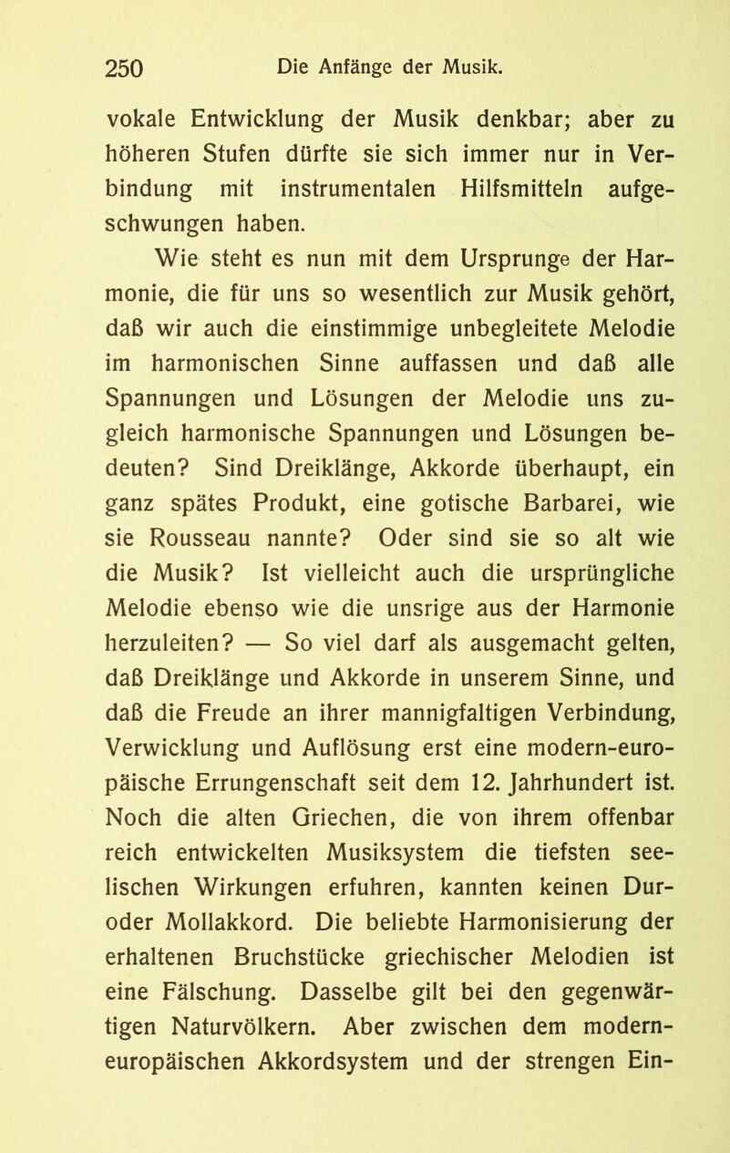 vokale Entwicklung der Musik denkbar; aber zu höheren Stufen dürfte sie sich immer nur in Ver- bindung mit instrumentalen Hilfsmitteln aufge- schwungen haben. Wie steht es nun mit dem Ursprünge der Har- monie, die für uns so wesentlich zur Musik gehört, daß wir auch die einstimmige unbegleitete Melodie im harmonischen Sinne auffassen und daß alle Spannungen und Lösungen der Melodie uns zu- gleich harmonische Spannungen und Lösungen be- deuten? Sind Dreiklänge, Akkorde überhaupt, ein ganz spätes Produkt, eine gotische Barbarei, wie sie Rousseau nannte? Oder sind sie so alt wie die Musik? Ist vielleicht auch die ursprüngliche Melodie ebenso wie die unsrige aus der Harmonie herzuleiten? — So viel darf als ausgemacht gelten, daß Dreiklänge und Akkorde in unserem Sinne, und daß die Freude an ihrer mannigfaltigen Verbindung, Verwicklung und Auflösung erst eine modern-euro- päische Errungenschaft seit dem 12. Jahrhundert ist. Noch die alten Griechen, die von ihrem offenbar reich entwickelten Musiksystem die tiefsten see- lischen Wirkungen erfuhren, kannten keinen Dur- oder Mollakkord. Die beliebte Harmonisierung der erhaltenen Bruchstücke griechischer Melodien ist eine Fälschung. Dasselbe gilt bei den gegenwär- tigen Naturvölkern. Aber zwischen dem modern- europäischen Akkordsystem und der strengen Ein-