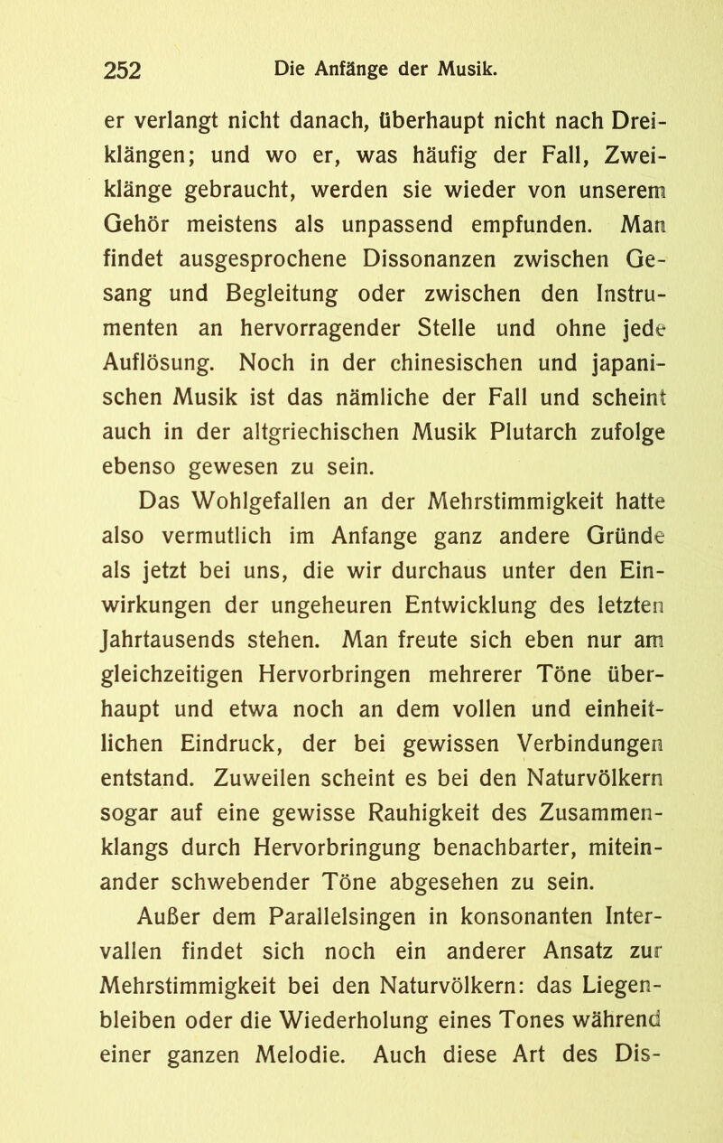 er verlangt nicht danach, überhaupt nicht nach Drei- klängen; und wo er, was häufig der Fall, Zwei- klänge gebraucht, werden sie wieder von unserem Gehör meistens als unpassend empfunden. Man findet ausgesprochene Dissonanzen zwischen Ge- sang und Begleitung oder zwischen den Instru- menten an hervorragender Stelle und ohne jede Auflösung. Noch in der chinesischen und japani- schen Musik ist das nämliche der Fall und scheint auch in der altgriechischen Musik Plutarch zufolge ebenso gewesen zu sein. Das Wohlgefallen an der Mehrstimmigkeit hatte also vermutlich im Anfänge ganz andere Gründe als jetzt bei uns, die wir durchaus unter den Ein- wirkungen der ungeheuren Entwicklung des letzten Jahrtausends stehen. Man freute sich eben nur am gleichzeitigen Hervorbringen mehrerer Töne über- haupt und etwa noch an dem vollen und einheit- lichen Eindruck, der bei gewissen Verbindungen entstand. Zuweilen scheint es bei den Naturvölkern sogar auf eine gewisse Rauhigkeit des Zusammen- klangs durch Hervorbringung benachbarter, mitein- ander schwebender Töne abgesehen zu sein. Außer dem Parallelsingen in konsonanten Inter- vallen findet sich noch ein anderer Ansatz zur Mehrstimmigkeit bei den Naturvölkern: das Liegen- bleiben oder die Wiederholung eines Tones während einer ganzen Melodie. Auch diese Art des Dis-