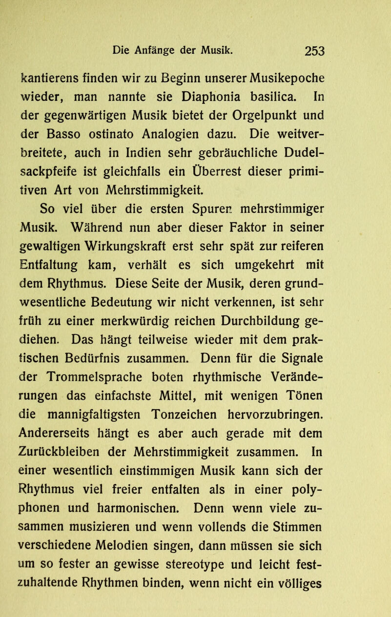 kantierens finden wir zu Beginn unserer Musikepoche wieder, man nannte sie Diaphonia basilica. In der gegenwärtigen Musik bietet der Orgelpunkt und der Basso ostinato Analogien dazu. Die weitver- breitete, auch in Indien sehr gebräuchliche Dudel- sackpfeife ist gleichfalls ein Überrest dieser primi- tiven Art von Mehrstimmigkeit. So viel über die ersten Spuren mehrstimmiger Musik. Während nun aber dieser Faktor in seiner gewaltigen Wirkungskraft erst sehr spät zur reiferen Entfaltung kam, verhält es sich umgekehrt mit dem Rhythmus. Diese Seite der Musik, deren grund- wesentliche Bedeutung wir nicht verkennen, ist sehr früh zu einer merkwürdig reichen Durchbildung ge- diehen. Das hängt teilweise wieder mit dem prak- tischen Bedürfnis zusammen. Denn für die Signale der Trommelsprache boten rhythmische Verände- rungen das einfachste Mittel, mit wenigen Tönen die mannigfaltigsten Tonzeichen hervorzubringen. Andererseits hängt es aber auch gerade mit dem Zurückbleiben der Mehrstimmigkeit zusammen. In einer wesentlich einstimmigen Musik kann sich der Rhythmus viel freier entfalten als in einer poly- phonen und harmonischen. Denn wenn viele zu- sammen musizieren und wenn vollends die Stimmen verschiedene Melodien singen, dann müssen sie sich um so fester an gewisse stereotype und leicht fest- zuhaltende Rhythmen binden, wenn nicht ein völliges
