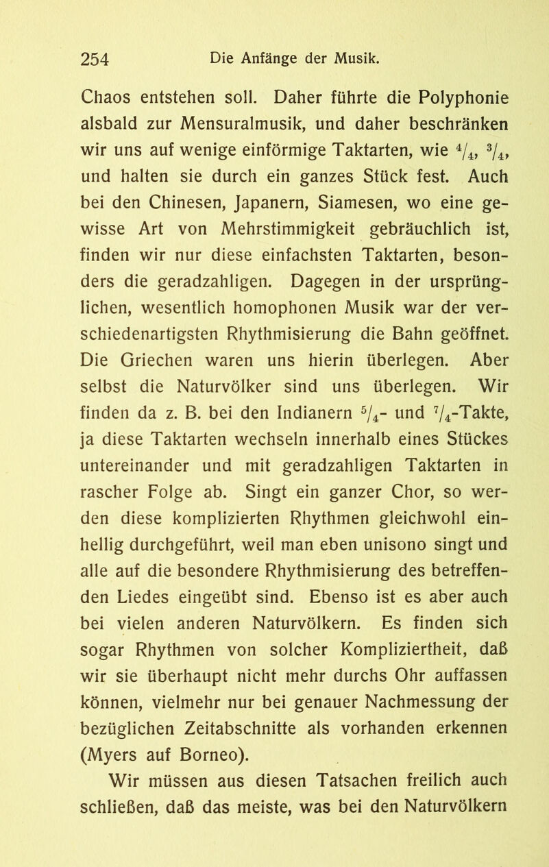 Chaos entstehen soll. Daher führte die Polyphonie alsbald zur Mensuralmusik, und daher beschränken wir uns auf wenige einförmige Taktarten, wie 4/4, 3/4, und halten sie durch ein ganzes Stück fest. Auch bei den Chinesen, Japanern, Siamesen, wo eine ge- wisse Art von Mehrstimmigkeit gebräuchlich ist, finden wir nur diese einfachsten Taktarten, beson- ders die geradzahligen. Dagegen in der ursprüng- lichen, wesentlich homophonen Musik war der ver- schiedenartigsten Rhythmisierung die Bahn geöffnet. Die Griechen waren uns hierin überlegen. Aber selbst die Naturvölker sind uns überlegen. Wir finden da z. B. bei den Indianern 5/4- und 7/4-Takte, ja diese Taktarten wechseln innerhalb eines Stückes untereinander und mit geradzahligen Taktarten in rascher Folge ab. Singt ein ganzer Chor, so wer- den diese komplizierten Rhythmen gleichwohl ein- hellig durchgeführt, weil man eben unisono singt und alle auf die besondere Rhythmisierung des betreffen- den Liedes eingeübt sind. Ebenso ist es aber auch bei vielen anderen Naturvölkern. Es finden sich sogar Rhythmen von solcher Kompliziertheit, daß wir sie überhaupt nicht mehr durchs Ohr auffassen können, vielmehr nur bei genauer Nachmessung der bezüglichen Zeitabschnitte als vorhanden erkennen (Myers auf Borneo). Wir müssen aus diesen Tatsachen freilich auch schließen, daß das meiste, was bei den Naturvölkern