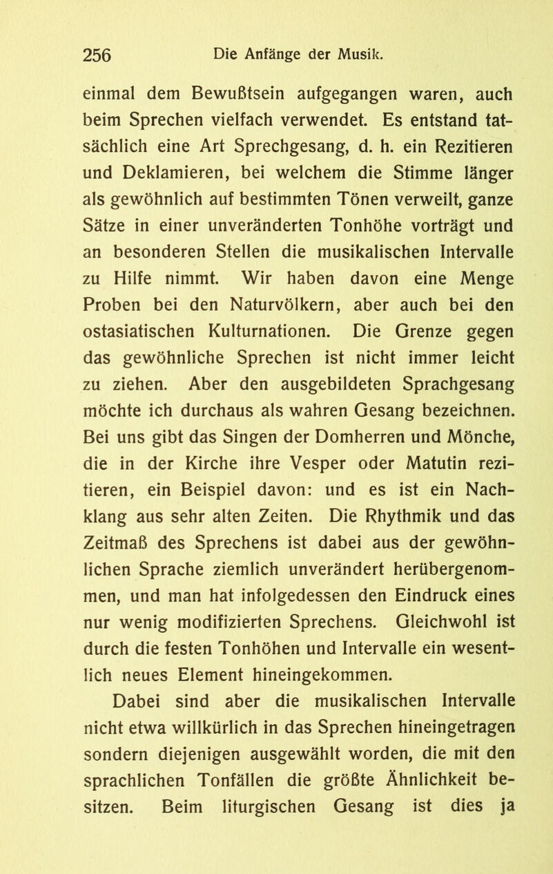 einmal dem Bewußtsein aufgegangen waren, auch beim Sprechen vielfach verwendet. Es entstand tat- sächlich eine Art Sprechgesang, d. h. ein Rezitieren und Deklamieren, bei welchem die Stimme länger als gewöhnlich auf bestimmten Tönen verweilt, ganze Sätze in einer unveränderten Tonhöhe vorträgt und an besonderen Stellen die musikalischen Intervalle zu Hilfe nimmt. Wir haben davon eine Menge Proben bei den Naturvölkern, aber auch bei den ostasiatischen Kulturnationen. Die Grenze gegen das gewöhnliche Sprechen ist nicht immer leicht zu ziehen. Aber den ausgebildeten Sprachgesang möchte ich durchaus als wahren Gesang bezeichnen. Bei uns gibt das Singen der Domherren und Mönche, die in der Kirche ihre Vesper oder Matutin rezi- tieren, ein Beispiel davon: und es ist ein Nach- klang aus sehr alten Zeiten. Die Rhythmik und das Zeitmaß des Sprechens ist dabei aus der gewöhn- lichen Sprache ziemlich unverändert herübergenom- men, und man hat infolgedessen den Eindruck eines nur wenig modifizierten Sprechens. Gleichwohl ist durch die festen Tonhöhen und Intervalle ein wesent- lich neues Element hineingekommen. Dabei sind aber die musikalischen Intervalle nicht etwa willkürlich in das Sprechen hineingetragen sondern diejenigen ausgewählt worden, die mit den sprachlichen Tonfällen die größte Ähnlichkeit be- sitzen. Beim liturgischen Gesang ist dies ja