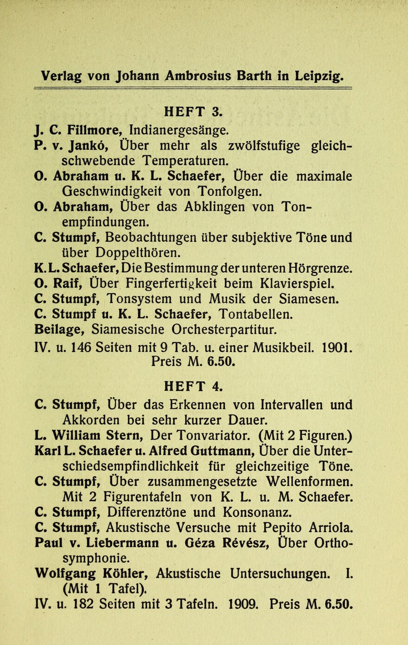 HEFT 3. J. C. Fillmore, Indianergesänge. P. v. Jankö, Über mehr als zwölfstufige gleich- schwebende Temperaturen. O. Abraham u. K. L. Schaefer, Über die maximale Geschwindigkeit von Tonfolgen. O. Abraham, Über das Abklingen von Ton- empfindungen. C. Stumpf, Beobachtungen über subjektive Töne und über Doppelthören. K. L. Schaefer, Die Bestimmung der unteren Hörgrenze. O. Raif, Über Fingerfertigkeit beim Klavierspiel. C. Stumpf, Tonsystem und Musik der Siamesen. C. Stumpf u. K. L. Schaefer, Tontabellen. Beilage, Siamesische Orchesterpartitur. IV. u. 146 Seiten mit 9 Tab. u. einer Musikbeil. 1901. Preis M. 6.50. HEFT 4. C. Stumpf, Über das Erkennen von Intervallen und Akkorden bei sehr kurzer Dauer. L. William Stern, Der Tonvariator. (Mit 2 Figuren.) Karl L. Schaefer u. Alfred Guttmann, Über die Unter- schiedsempfindlichkeit für gleichzeitige Töne. C. Stumpf, Über zusammengesetzte Wellenformen. Mit 2 Figurentafeln von K. L. u. M. Schaefer. C. Stumpf, Differenztöne und Konsonanz. C. Stumpf, Akustische Versuche mit Pepito Arriola. Paul v. Liebermann u. Geza Rev6sz, Über Ortho- symphonie. Wolfgang Köhler, Akustische Untersuchungen. I. (Mit 1 Tafel). IV. u. 182 Seiten mit 3 Tafeln. 1909. Preis M. 6.50.