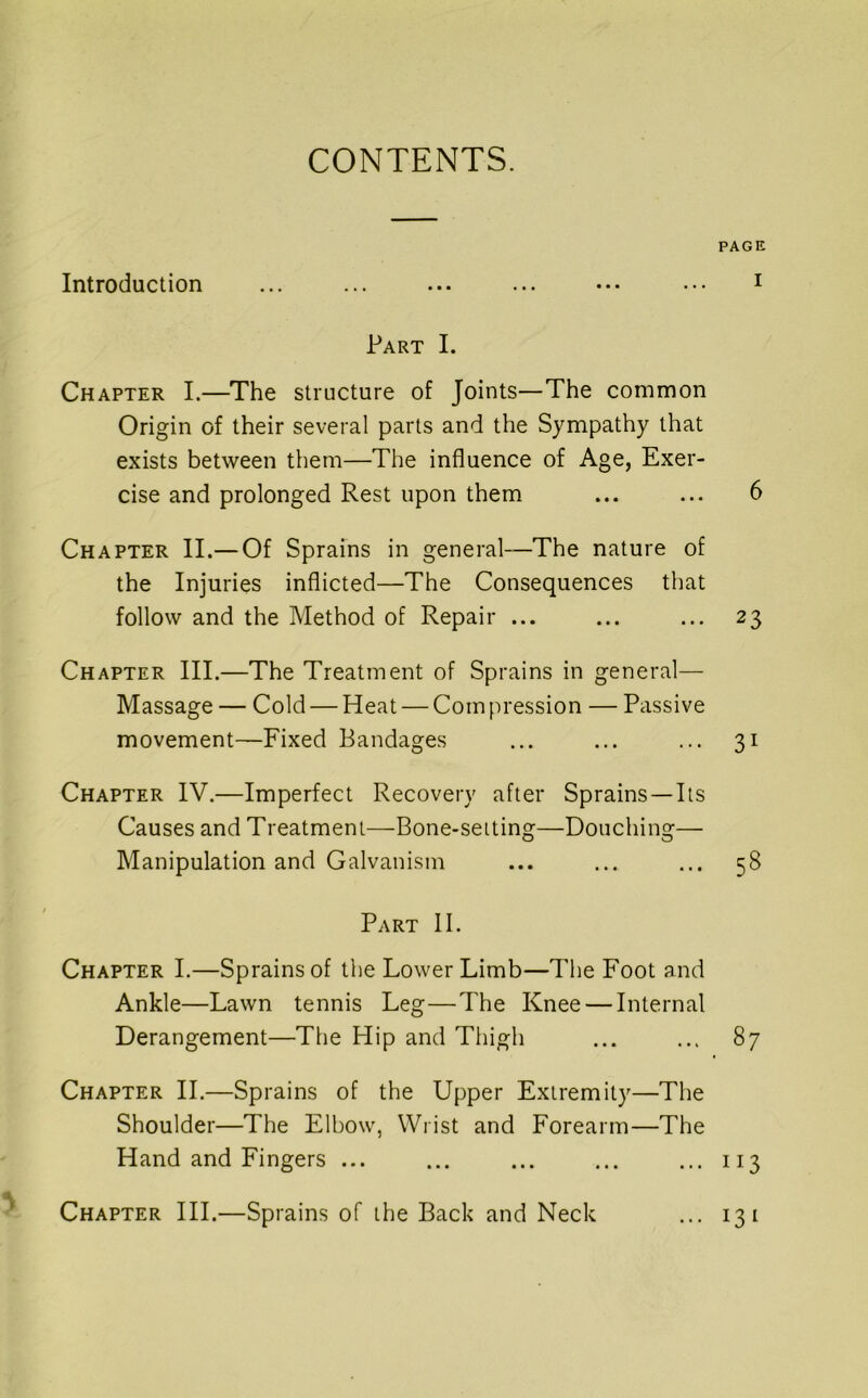 CONTENTS. PAGE Introduction ... ... ... ... ••• ••• i Part I. Chapter I.—The structure of Joints—The common Origin of their several parts and the Sympathy that exists between them—The influence of Age, Exer- cise and prolonged Rest upon them ... ... 6 Chapter II.— Of Sprains in general-—The nature of the Injuries inflicted—The Consequences that follow and the Method of Repair ... ... ... 23 Chapter III.—The Treatment of Sprains in general— Massage — Cold — Heat — Com pression — Passive movement—Fixed Bandages ... ... ... 31 Chapter IV.—Imperfect Recovery after Sprains—Its Causes and Treatment—Bone-seiting—Douching— Manipulation and Galvanism ... ... ... 58 Part II. Chapter I.—Sprains of the Lower Limb—The Foot and Ankle—Lawn tennis Leg—The Knee — Internal Derangement—The Hip and Thigh ... ... 87 Chapter II.—Sprains of the Upper Extremity—The Shoulder—The Elbow, Wrist and Forearm—The Hand and Fingers ... ... ... ... ... 113 Chapter HI.—Sprains of the Back and Neck ... 131