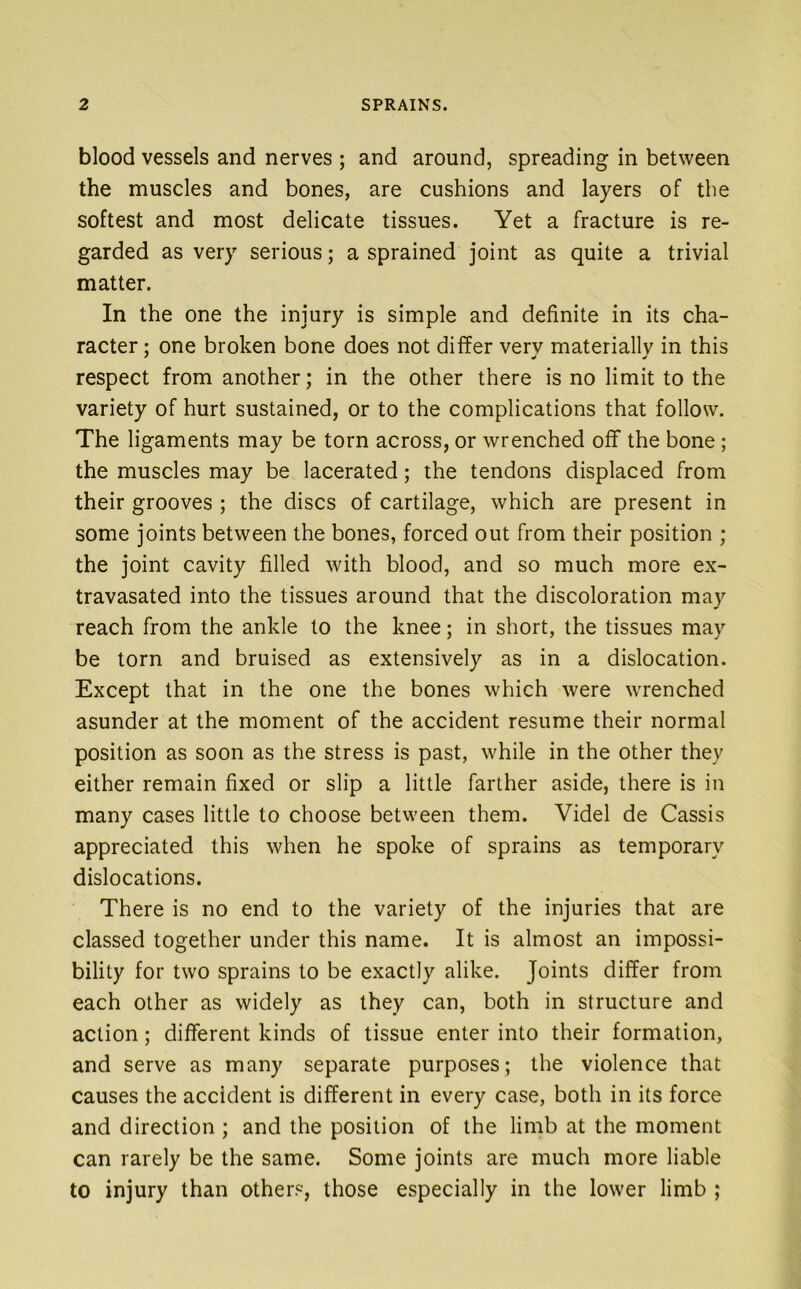 blood vessels and nerves ; and around, spreading in between the muscles and bones, are cushions and layers of the softest and most delicate tissues. Yet a fracture is re- garded as very serious; a sprained joint as quite a trivial matter. In the one the injury is simple and definite in its cha- racter ; one broken bone does not differ very materially in this respect from another; in the other there is no limit to the variety of hurt sustained, or to the complications that follow. The ligaments may be torn across, or wrenched off the bone; the muscles may be lacerated; the tendons displaced from their grooves ; the discs of cartilage, which are present in some joints between the bones, forced out from their position ; the joint cavity filled with blood, and so much more ex- travasated into the tissues around that the discoloration may reach from the ankle to the knee; in short, the tissues may be torn and bruised as extensively as in a dislocation. Except that in the one the bones which were wrenched asunder at the moment of the accident resume their normal position as soon as the stress is past, while in the other they either remain fixed or slip a little farther aside, there is in many cases little to choose between them. Videl de Cassis appreciated this when he spoke of sprains as temporary dislocations. There is no end to the variety of the injuries that are classed together under this name. It is almost an impossi- bility for two sprains to be exactly alike. Joints differ from each other as widely as they can, both in structure and action; different kinds of tissue enter into their formation, and serve as many separate purposes; the violence that causes the accident is different in every case, both in its force and direction ; and the position of the limb at the moment can rarely be the same. Some joints are much more liable to injury than others, those especially in the lower limb ;