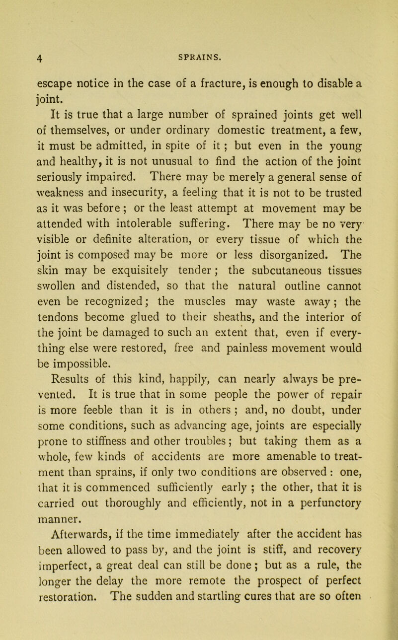 escape notice in the case of a fracture, is enough to disable a joint. It is true that a large number of sprained joints get well of themselves, or under ordinary domestic treatment, a few, it must be admitted, in spite of it; but even in the young and healthy, it is not unusual to find the action of the joint seriously impaired. There may be merely a general sense of weakness and insecurity, a feeling that it is not to be trusted as it was before ; or the least attempt at movement may be attended with intolerable suffering. There may be no very visible or definite alteration, or every tissue of which the joint is composed may be more or less disorganized. The skin may be exquisitely tender; the subcutaneous tissues swollen and distended, so that the natural outline cannot even be recognized; the muscles may waste away; the tendons become glued to their sheaths, and the interior of the joint be damaged to such an extent that, even if every- thing else were restored, free and painless movement would be impossible. Results of this kind, happily, can nearly always be pre- vented. It is true that in some people the power of repair is more feeble than it is in others ; and, no doubt, under some conditions, such as advancing age, joints are especially prone to stiffness and other troubles; but taking them as a whole, few kinds of accidents are more amenable to treat- ment than sprains, if only two conditions are observed: one, that it is commenced sufficiently early ; the other, that it is carried out thoroughly and efficiently, not in a perfunctory manner. Afterwards, if the time immediately after the accident has been allowed to pass by, and the joint is stiff, and recovery imperfect, a great deal can still be done; but as a rule, the longer the delay the more remote the prospect of perfect restoration. The sudden and startling cures that are so often