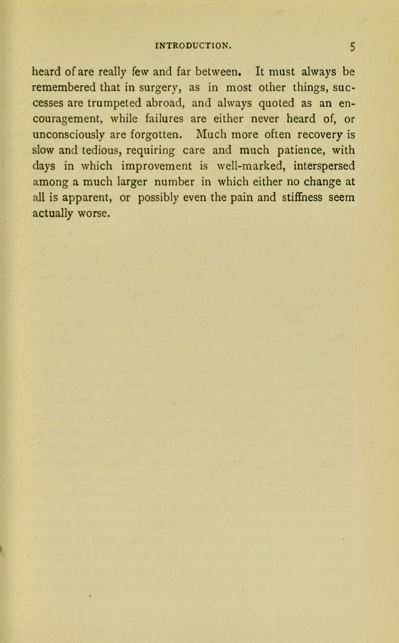 heard of are really few and far between. It must always be remembered that in surgery, as in most other things, suc- cesses are trumpeted abroad, and always quoted as an en- couragement, while failures are either never heard of, or unconsciously are forgotten. Much more often recovery is slow and tedious, requiring care and much patience, with days in which improvement is well-marked, interspersed among a much larger number in which either no change at all is apparent, or possibly even the pain and stiffness seem actually worse.