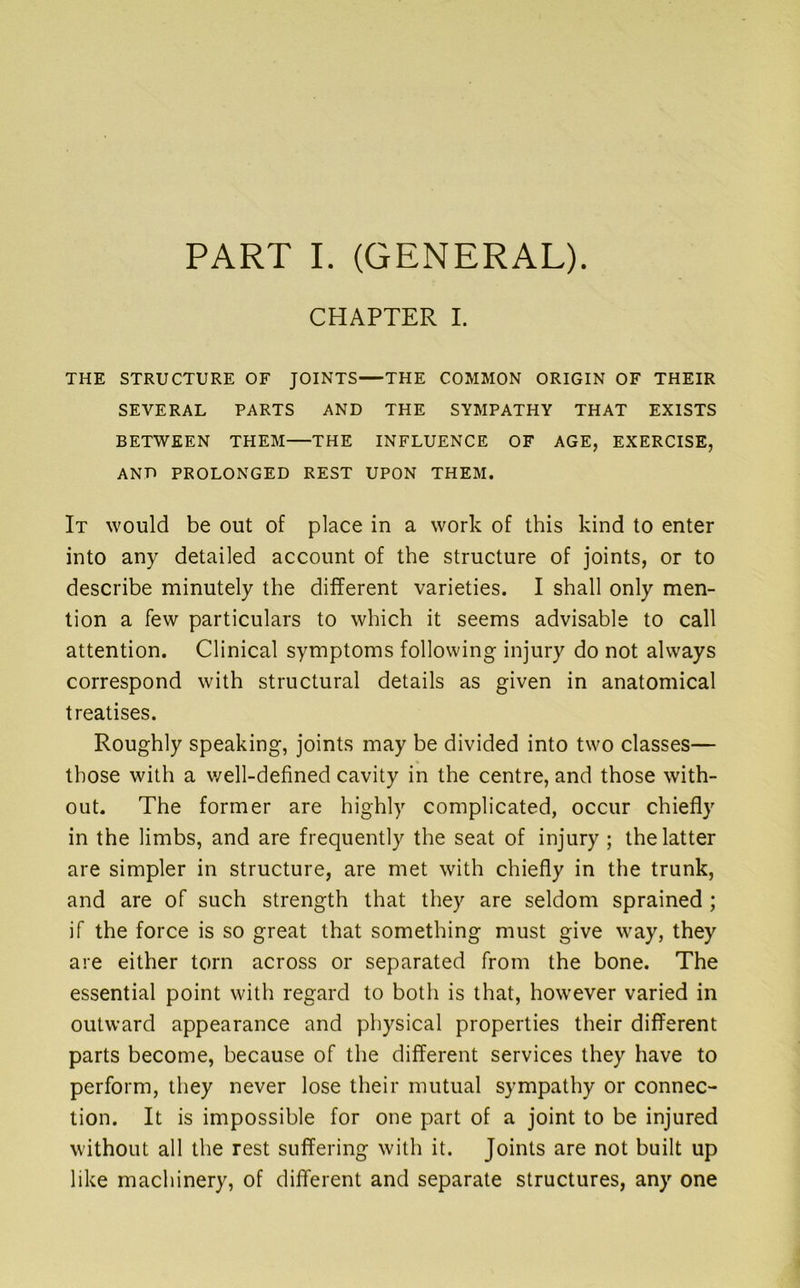 PART I. (GENERAL). CHAPTER I. THE STRUCTURE OF JOINTS—THE COMMON ORIGIN OF THEIR SEVERAL PARTS AND THE SYMPATHY THAT EXISTS BETWEEN THEM THE INFLUENCE OF AGE, EXERCISE, AND PROLONGED REST UPON THEM. It would be out of place in a work of this kind to enter into any detailed account of the structure of joints, or to describe minutely the different varieties. I shall only men- tion a few particulars to which it seems advisable to call attention. Clinical symptoms following injury do not always correspond with structural details as given in anatomical treatises. Roughly speaking, joints may be divided into two classes— those with a v/ell-defined cavity in the centre, and those with- out. The former are highly complicated, occur chiefly in the limbs, and are frequently the seat of injury ; the latter are simpler in structure, are met with chiefly in the trunk, and are of such strength that they are seldom sprained; if the force is so great that something must give way, they are either torn across or separated from the bone. The essential point with regard to both is that, however varied in outward appearance and physical properties their different parts become, because of the different services they have to perform, they never lose their mutual sympathy or connec- tion. It is impossible for one part of a joint to be injured without all the rest suffering with it. Joints are not built up like machinery, of different and separate structures, any one