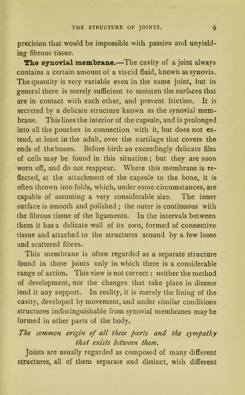precision that would be impossible with passive and unyield- ing fibrous tissue. The synovial membrane.—The cavity of a joint always contains a certain amount of a viscid fluid, known as synovia. The quantity is very variable even in the same joint, but in general there is merely sufficient to moisten the surfaces that are in contact with each other, and prevent friction. It is secreted by a delicate structure known as the synovial mem- brane. This lines the interior of the capsule, and is prolonged into all the pouches in connection with it, but does not ex- tend, at least in the adult, over the cartilage that covers the ends of the bones. Before birth an exceedingly delicate film of cells may be found in this situation; but they are soon worn off, and do not reappear. Where this membrane is re- flected, at the attachment of the capsule to the bone, it is often thrown into folds, which, under some circumstances, are capable of assuming a very considerable size. The inner surface is smooth and polished ; the outer is continuous with the fibrous tissue of the ligaments. In the intervals between them it has a delicate wall of its own, formed of connective tissue and attached to the structures around by a few loose and scattered fibres. This membrane is often regarded as a separate structure found in those joints only in which there is a considerable range of action. This view is not correct: neither the method of development, nor the changes that take place in disease lend it any support. In reality, it is merely the lining of the cavity, developed by movement, and under similar conditions structures indistinguishable from synovial membranes maybe formed in other parts of the body. The commoti origin of all these parts and the sympathy that exists between them. Joints are usually regarded as composed of many different structures, all of them separate and distinct, with different