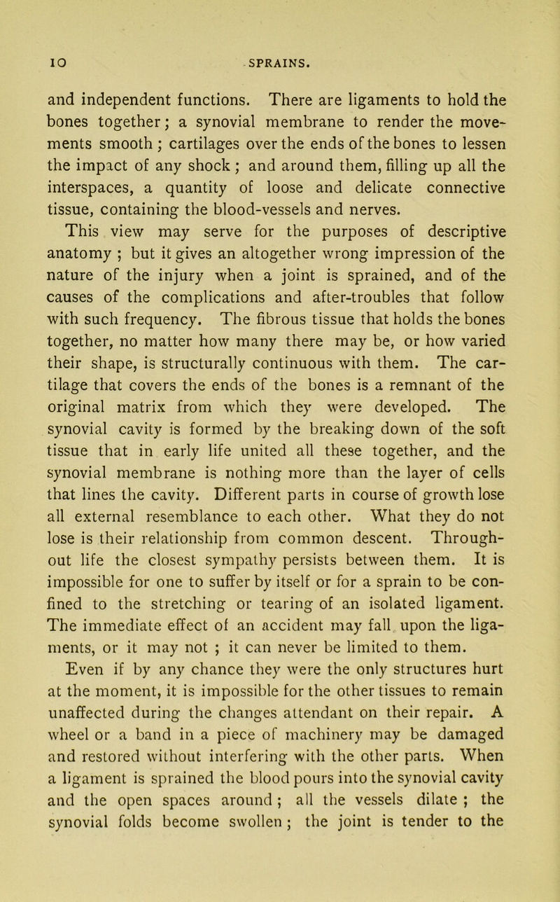 and independent functions. There are ligaments to hold the bones together; a synovial membrane to render the move* ments smooth; cartilages over the ends of the bones to lessen the impact of any shock ; and around them, filling up all the interspaces, a quantity of loose and delicate connective tissue, containing the blood-vessels and nerves. This view may serve for the purposes of descriptive anatomy ; but it gives an altogether wrong impression of the nature of the injury when a joint is sprained, and of the causes of the complications and after-troubles that follow with such frequency. The fibrous tissue that holds the bones together, no matter how many there may be, or how varied their shape, is structurally continuous with them. The car- tilage that covers the ends of the bones is a remnant of the original matrix from which they were developed. The synovial cavity is formed by the breaking down of the soft tissue that in early life united all these together, and the synovial membrane is nothing more than the layer of cells that lines the cavity. Different parts in course of growth lose all external resemblance to each other. What they do not lose is their relationship from common descent. Through- out life the closest sympathy persists between them. It is impossible for one to suffer by itself or for a sprain to be con- fined to the stretching or tearing of an isolated ligament. The immediate effect of an accident may fall upon the liga- ments, or it may not ; it can never be limited to them. Even if by any chance they were the only structures hurt at the moment, it is impossible for the other tissues to remain unaffected during the changes attendant on their repair. A wheel or a band in a piece of machinery may be damaged and restored without interfering with the other parts. When a ligament is sprained the blood pours into the synovial cavity and the open spaces around ; all the vessels dilate ; the synovial folds become swollen ; the joint is tender to the