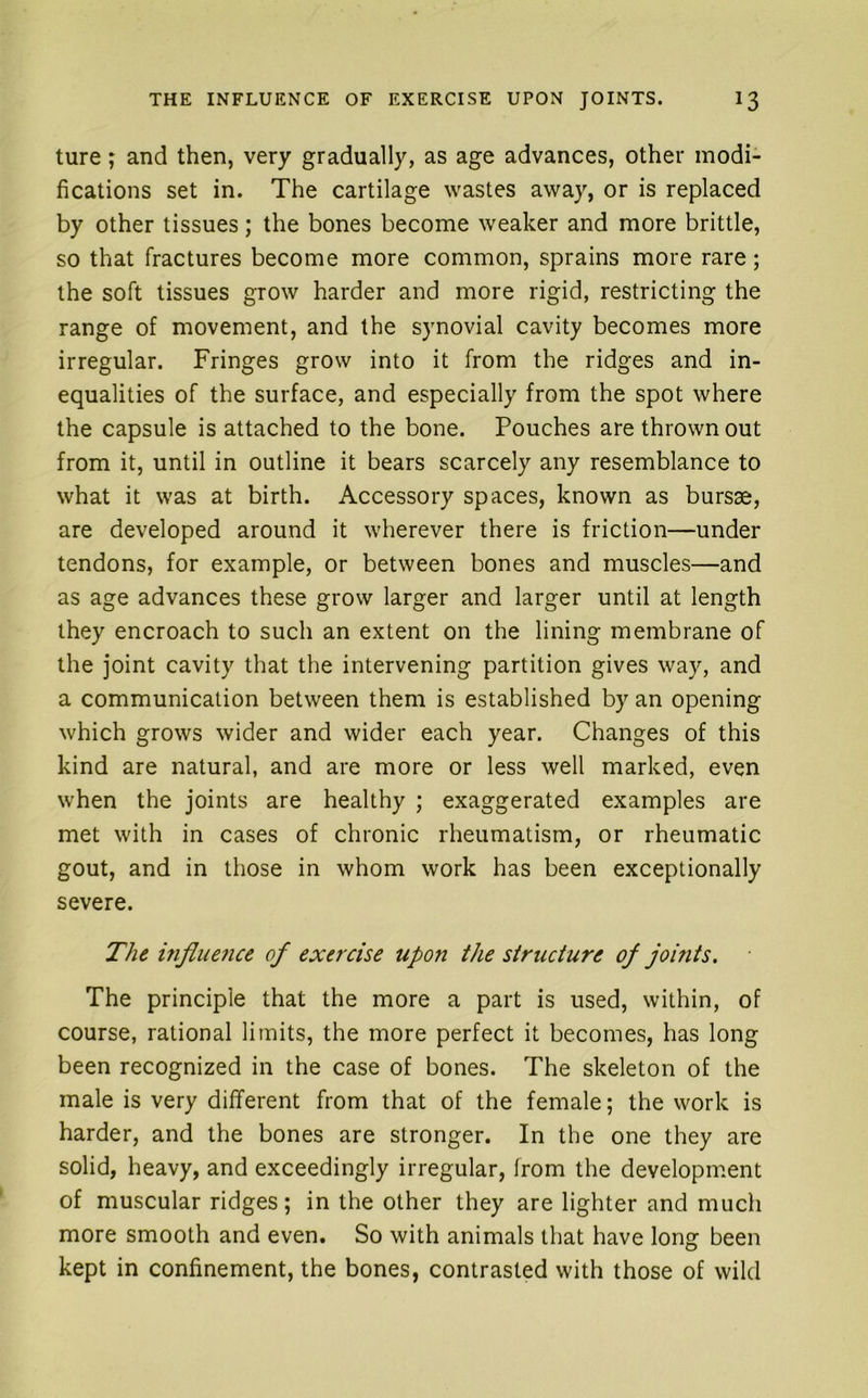 ture; and then, very gradually, as age advances, other modi- fications set in. The cartilage wastes away, or is replaced by other tissues; the bones become weaker and more brittle, so that fractures become more common, sprains more rare; the soft tissues grow harder and more rigid, restricting the range of movement, and the synovial cavity becomes more irregular. Fringes grow into it from the ridges and in- equalities of the surface, and especially from the spot where the capsule is attached to the bone. Pouches are thrown out from it, until in outline it bears scarcely any resemblance to what it was at birth. Accessory spaces, known as bursae, are developed around it wherever there is friction—under tendons, for example, or between bones and muscles—and as age advances these grow larger and larger until at length they encroach to such an extent on the lining membrane of the joint cavity that the intervening partition gives way, and a communication between them is established by an opening which grows wider and wider each year. Changes of this kind are natural, and are more or less well marked, even when the joints are healthy ; exaggerated examples are met with in cases of chronic rheumatism, or rheumatic gout, and in those in whom work has been exceptionally severe. The mjiuence of exercise upon the structure of jomts. The principle that the more a part is used, within, of course, rational limits, the more perfect it becomes, has long been recognized in the case of bones. The skeleton of the male is very different from that of the female; the work is harder, and the bones are stronger. In the one they are solid, heavy, and exceedingly irregular, from the development of muscular ridges; in the other they are lighter and much more smooth and even. So with animals that have long been kept in confinement, the bones, contrasted with those of wild