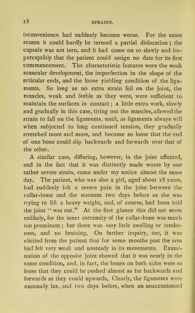 inconvenience had suddenly become worse. For the same reason it could hardly be termed a partial dislocation ; the capsule was not torn, and it had come on so slowly and im- perceptibly that the patient could assign no date for its first commencement. The characteristic features were the weak muscular development, the imperfection in the shape of the articular ends, and the loose yielding condition of the liga- ments. So long as no extra strain fell on the joint, the muscles, weak and feeble as they were, were sufficient to maintain the surfaces in contact; a little extra work, slowly and gradually in this case, tiring out the muscles, allowed the strain to fall on the ligaments, until, as ligaments always will when subjected to long continued tension, they gradually stretched more and more, and became so loose that the end of one bone could slip backwards and forwards over that of the other. A similar case, differing, however, in the joint affected, and in the fact that it was distinctly made worse by one rather severe strain, came under my notice almost the same day. The patient, who was also a girl, aged about i8 years, had suddenly felt a severe pain in the joint between the collar-bone and the sternum two days before as she was trying to lift a heavy weight, and, of course, had been told the joint “ was out.” At the first glance this did not seem unlikely, for the inner extremity of the collar-bone was much loo prominent; but there was very little swelling or tender- ness, and no bruising. On further inquiry, too, it was elicited from the patient that for some months past the arm had felt very weak and unsteady in its movements. Exami- nation of ihe opposite joint showed that it was nearly in the same condition, and, in fact, the bones on both sides were so loose that they could be pushed almost as far backwards and forwards as they could upwards. Clearly, the ligaments were unusually lax, and two days before, when an unaccustomed
