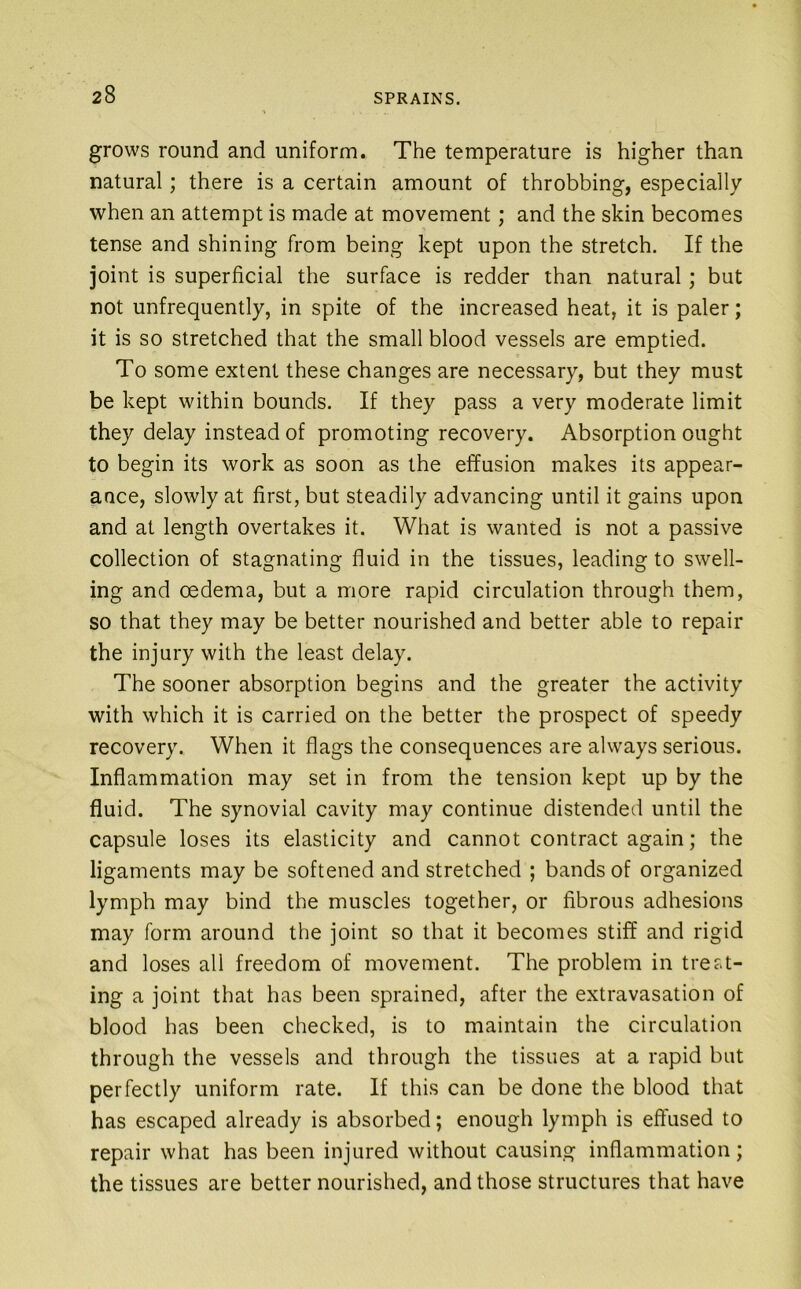 grows round and uniform. The temperature is higher than natural; there is a certain amount of throbbing, especially when an attempt is made at movement; and the skin becomes tense and shining from being kept upon the stretch. If the joint is superficial the surface is redder than natural; but not unfrequently, in spite of the increased heat, it is paler; it is so stretched that the small blood vessels are emptied. To some extent these changes are necessary, but they must be kept within bounds. If they pass a very moderate limit they delay instead of promoting recovery. Absorption ought to begin its work as soon as the effusion makes its appear- ance, slowly at first, but steadily advancing until it gains upon and at length overtakes it. What is wanted is not a passive collection of stagnating fluid in the tissues, leading to swell- ing and oedema, but a more rapid circulation through them, so that they may be better nourished and better able to repair the injury with the least delay. The sooner absorption begins and the greater the activity with which it is carried on the better the prospect of speedy recovery. When it flags the consequences are always serious. Inflammation may set in from the tension kept up by the fluid. The synovial cavity may continue distended until the capsule loses its elasticity and cannot contract again; the ligaments may be softened and stretched ; bands of organized lymph may bind the muscles together, or fibrous adhesions may form around the joint so that it becomes stiff and rigid and loses all freedom of movement. The problem in treat- ing a joint that has been sprained, after the extravasation of blood has been checked, is to maintain the circulation through the vessels and through the tissues at a rapid but perfectly uniform rate. If this can be done the blood that has escaped already is absorbed; enough lymph is effused to repair what has been injured without causing inflammation; the tissues are better nourished, and those structures that have