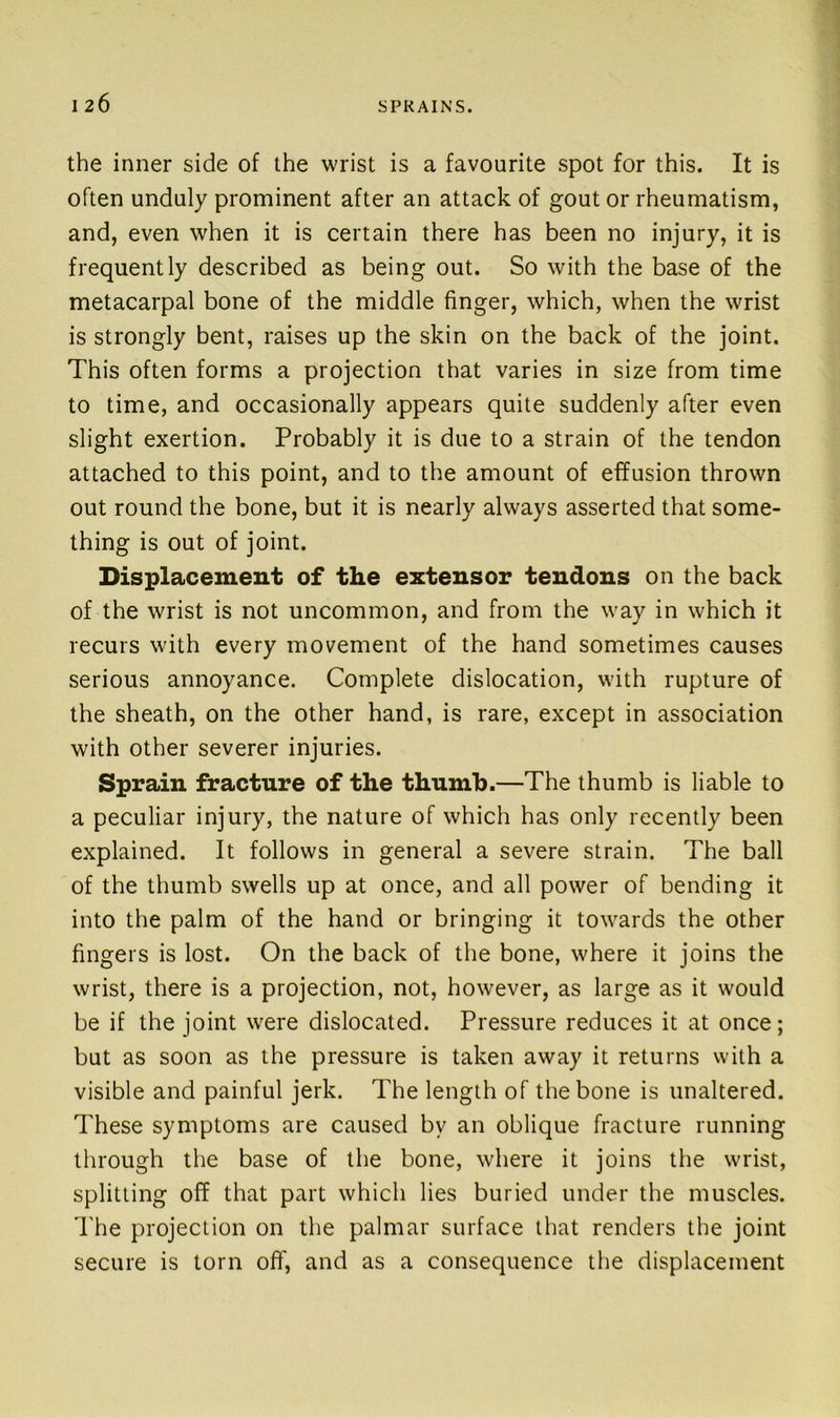 the inner side of the wrist is a favourite spot for this. It is often unduly prominent after an attack of gout or rheumatism, and, even when it is certain there has been no injury, it is frequently described as being out. So with the base of the metacarpal bone of the middle finger, which, when the wrist is strongly bent, raises up the skin on the back of the joint. This often forms a projection that varies in size from time to time, and occasionally appears quite suddenly after even slight exertion. Probably it is due to a strain of the tendon attached to this point, and to the amount of effusion thrown out round the bone, but it is nearly always asserted that some- thing is out of joint. Displacement of the extensor tendons on the back of the wrist is not uncommon, and from the way in which it recurs with every movement of the hand sometimes causes serious annoyance. Complete dislocation, with rupture of the sheath, on the other hand, is rare, except in association with other severer injuries. Sprain fracture of the thumb.—The thumb is liable to a peculiar injury, the nature of which has only recently been explained. It follows in general a severe strain. The ball of the thumb swells up at once, and all power of bending it into the palm of the hand or bringing it towards the other fingers is lost. On the back of the bone, where it joins the wrist, there is a projection, not, however, as large as it would be if the joint were dislocated. Pressure reduces it at once; but as soon as the pressure is taken away it returns with a visible and painful jerk. The length of the bone is unaltered. These symptoms are caused by an oblique fracture running through the base of the bone, where it joins the wrist, splitting off that part which lies buried under the muscles. The projection on the palmar surface that renders the joint secure is torn off, and as a consequence the displacement