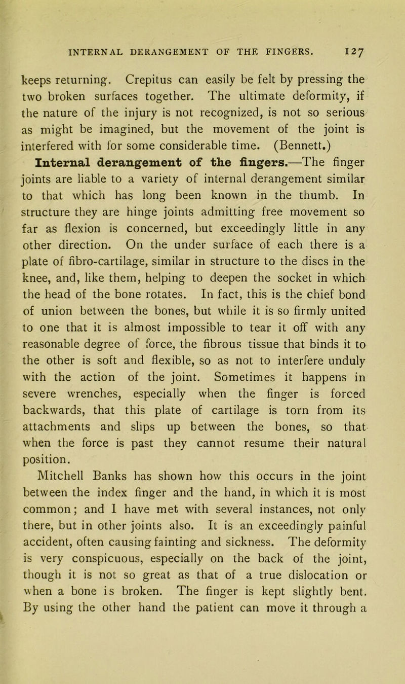 keeps returning. Crepitus can easily be felt by pressing the two broken surfaces together. The ultimate deformity, if the nature of the injury is not recognized, is not so serious as might be imagined, but the movement of the joint is interfered with for some considerable time. (Bennett.) Internal derangement of the lingers.—The finger joints are liable to a variety of internal derangement similar to that which has long been known in the thumb. In structure they are hinge joints admitting free movement so far as flexion is concerned, but exceedingly little in any other direction. On the under surface of each there is a plate of fibro-cartilage, similar in structure to the discs in the knee, and, like them, helping to deepen the socket in which the head of the bone rotates. In fact, this is the chief bond of union between the bones, but while it is so firmly united to one that it is almost impossible to tear it off with any reasonable degree of force, the fibrous tissue that binds it to the other is soft and flexible, so as not to interfere unduly with the action of the joint. Sometimes it happens in severe wrenches, especially when the finger is forced backwards, that this plate of cartilage is torn from its attachments and slips up between the bones, so that when the force is past they cannot resume their natural position. Mitchell Banks has shown how this occurs in the joint between the index finger and the hand, in which it is most common; and I have met with several instances, not only there, but in other joints also. It is an exceedingly painful accident, often causing fainting and sickness. The deformity is very conspicuous, especially on the back of the joint, though it is not so great as that of a true dislocation or when a bone is broken. The finger is kept slightly bent. By using the other hand the patient can move it through a