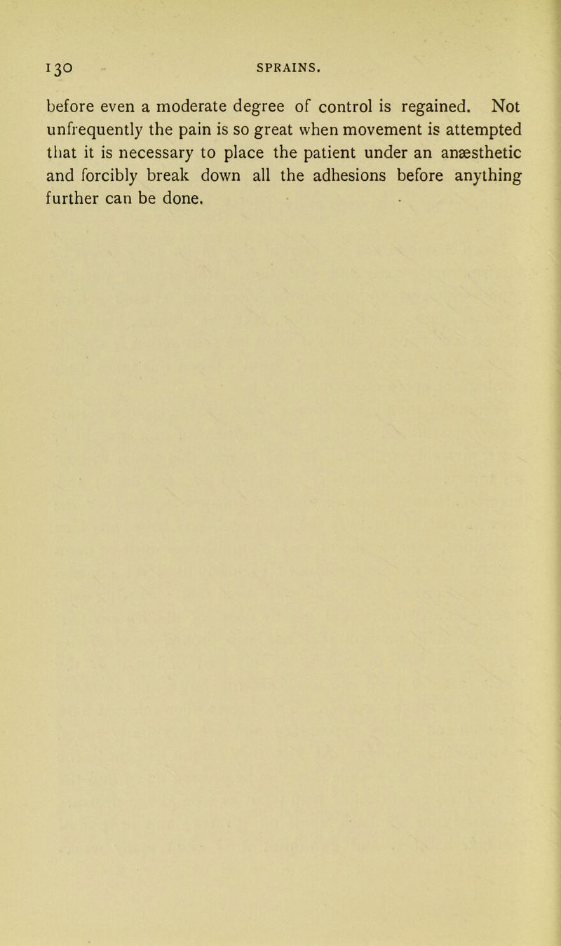before even a moderate degree of control is regained. Not unfrequently the pain is so great when movement is attempted that it is necessary to place the patient under an anaesthetic and forcibly break down all the adhesions before anything further can be done.