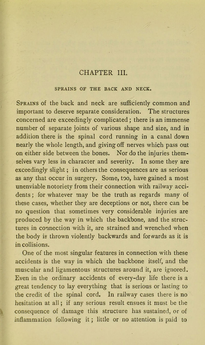 CHAPTER III. SPRAINS OF THE BACK AND NECK. Sprains of the back and neck are sufficiently common and important to deserve separate consideration. The structures concerned are exceedingly complicated ; there is an immense number of separate joints of various shape and size, and in addition there is the spinal cord running in a canal down nearly the whole length, and giving off nerves which pass out on either side between the bones. Nor do the injuries them- selves vary less in character and severity. In some they are exceedingly slight; in others the consequences are as serious as any that occur in surgery. Some, too, have gained a most unenviable notoriety from their connection with railway acci- dents ; for whatever may be the truth as regards many of these cases, whether they are deceptions or not, there can be no question that sometimes very considerable injuries are produced by the way in which the backbone, and the struc- tures in connection with it, are strained and wrenched when the body is thrown violently backwards and forwards as it is in collisions. One of the most singular features in connection with these accidents is the way in which ihe backbone itself, and the muscular and ligamentous structures around it, are ignored. Even in the ordinary accidents of every-day life there is a great tendency to lay everything that is serious or lasting to the credit of the spinal cord. In railway cases there is no hesitation at all; if any serious result ensues it must be the consequence of damage this structure has sustained, or of inflammation following it; little or no attention is paid to