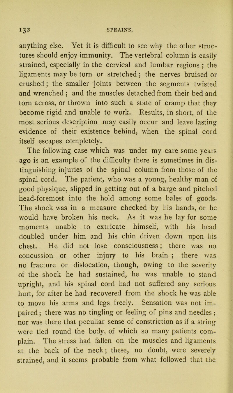 anything else. Yet it is difficult to see why the other struc- tures should enjoy immunity. The vertebral column is easily strained, especially in the cervical and lumbar regions ; the ligaments may be torn or stretched; the nerves bruised or crushed; the smaller joints between the segments twisted and wrenched ; and the muscles detached from their bed and torn across, or thrown into such a state of cramp that they become rigid and unable to work. Results, in short, of the most serious description may easily occur and leave lasting evidence of their existence behind, when the spinal cord itself escapes completely. The following case which was under my care some years ago is an example of the difficulty there is sometimes in dis- tinguishing injuries of the spinal column from those of the spinal cord. The patient, who was a young, healthy man of good physique, slipped in getting out of a barge and pitched head-foremost into the hold among some bales of goods. The shock was in a measure checked by his hands, or he would have broken his neck. As it was he lay for some moments unable to extricate himself, with his head doubled under him and his chin driven down upon bis chest. He did not lose consciousness; there was no concussion or other injury to his brain ; there was no fracture or dislocation, though, owing to the severity of the shock he had sustained, he was unable to stand upright, and his spinal cord had not suffered any serious hurt, for after he had recovered from the shock he was able to move his arms and legs freely. Sensation was not im- paired; there was no tingling or feeling of pins and needles; nor was there that peculiar sense of constriction as if a string were tied round the body, of which so many patients com- plain. The stress had fallen on the muscles and ligaments at the back of the neck; these, no doubt, were severely strained, and it seems probable from what followed that the