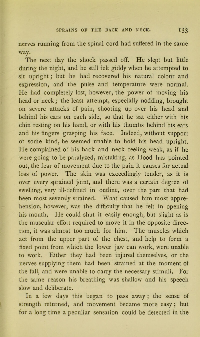 nerves running from the spinal cord had suffered in the same way. The next day the shock passed off. He slept but little during the night, and he still felt giddy when he attempted to sit upright; but he had recovered his natural colour and expression, and the pulse and temperature were normal. He had completely lost, however, the power of moving his head or neck; the least attempt, especially nodding, brought on severe attacks of pain, shooting up over his head and behind his ears on each side, so that he sat either with his chin resting on his hand, or with his thumbs behind his ears and his fingers grasping his face. Indeed, without support of some kind, he seemed unable to hold his head upright. He complained of his back and neck feeling weak, as if he were going to be paralyzed, mistaking, as Hood has pointed out, the fear of movement due to the pain it causes for actual loss of power. The skin was exceedingly tender, as it is over every sprained joint, and there was a certain degree of swelling, very ill-defined in outline, over the part that had been most severely strained. What caused him most appre- hension, however, was the difficulty that he felt in opening his mouth. He could shut it easily enough, but slight as is the muscular effort required to move it in the opposite direc- tion, it was almost too much for him. The muscles which act from the upper part of the chest, and help to form a fixed point from which the lower jaw can work, were unable to work. Either they had been injured themselves, or the nerves supplying them had been strained at the moment of the fall, and were unable to carry the necessary stimuli. For the same reason his breathing was shallow and his speech slow and deliberate. In a few days this began to pass away; the sense of strength returned, and movement became more easy; but for a long time a peculiar sensation could be detected in the
