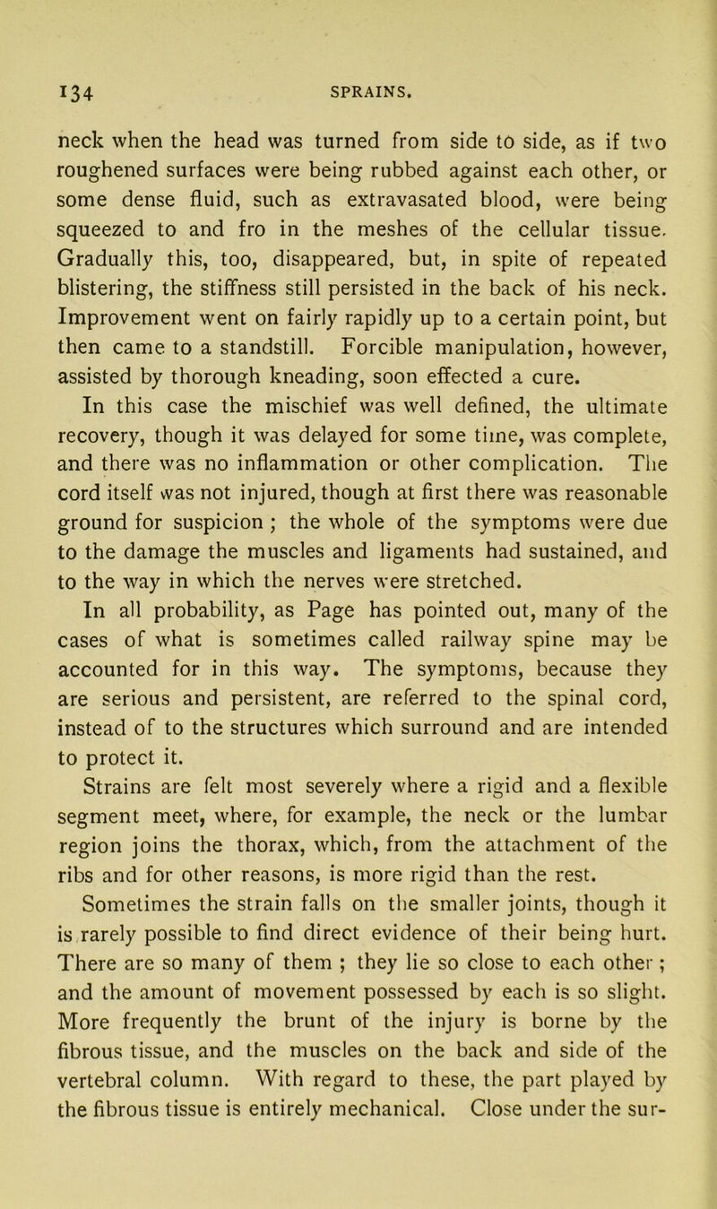 neck when the head was turned from side to side, as if two roughened surfaces were being rubbed against each other, or some dense fluid, such as extravasated blood, were being squeezed to and fro in the meshes of the cellular tissue. Gradually this, too, disappeared, but, in spite of repeated blistering, the stiffness still persisted in the back of his neck. Improvement went on fairly rapidly up to a certain point, but then came to a standstill. Forcible manipulation, however, assisted by thorough kneading, soon effected a cure. In this case the mischief was well defined, the ultimate recovery, though it was delayed for some time, was complete, and there was no inflammation or other complication. The cord itself was not injured, though at first there was reasonable ground for suspicion ; the whole of the symptoms were due to the damage the muscles and ligaments had sustained, and to the way in which the nerves were stretched. In all probability, as Page has pointed out, many of the cases of what is sometimes called railway spine may be accounted for in this way. The symptoms, because they are serious and persistent, are referred to the spinal cord, instead of to the structures which surround and are intended to protect it. Strains are felt most severely where a rigid and a flexible segment meet, where, for example, the neck or the lumbar region joins the thorax, which, from the attachment of the ribs and for other reasons, is more rigid than the rest. Sometimes the strain falls on the smaller joints, though it is rarely possible to find direct evidence of their being hurt. There are so many of them ; they lie so close to each other; and the amount of movement possessed by each is so slight. More frequently the brunt of the injury is borne by the fibrous tissue, and the muscles on the back and side of the vertebral column. With regard to these, the part played by the fibrous tissue is entirely mechanical. Close under the sur-