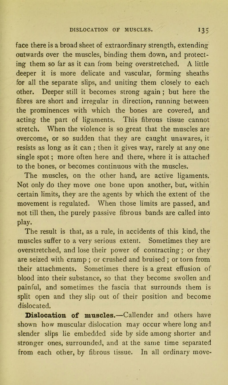 face there is a broad sheet of extraordinary strength, extending outwards over the muscles, binding them down, and protect- ing them so far as it can from being overstretched. A little deeper it is more delicate and vascular, forming sheaths for all the separate slips, and uniting them closely to each other. Deeper still it becomes strong again ; but here the fibres are short and irregular in direction, running between the prominences with which the bones are covered, and acting the part of ligaments. This fibrous tissue cannot stretch. When the violence is so great that the muscles are overcome, or so sudden that they are caught unawares, it resists as long as it can ; then it gives way, rarely at any one single spot; more often here and there, where it is attached to the bones, or becomes continuous with the muscles. The muscles, on the other hand, are active ligaments. Not only do they move one bone upon another, but, within certain limits, they are the agents by which the extent of the movement is regulated. When those limits are passed, and not till then, the purely passive fibrous bands are called into play. The result is that, as a rule, in accidents of this kind, the muscles suffer to a very serious extent. Sometimes they are overstretched, and lose their power of contracting; or they are seized with cramp ; or crushed and bruised ; or torn from their attachments. Sometimes there is a great effusion of blood into their substance, so that they become swollen and painful, and sometimes the fascia that surrounds them is split open and they slip out of their position and become dislocated. Dislocation of muscles.—Callender and others have shown how muscular dislocation may occur where long and slender slips lie embedded side by side among shorter and stronger ones, surrounded, and at the same time separated from each other, by fibrous tissue. In all ordinary move-