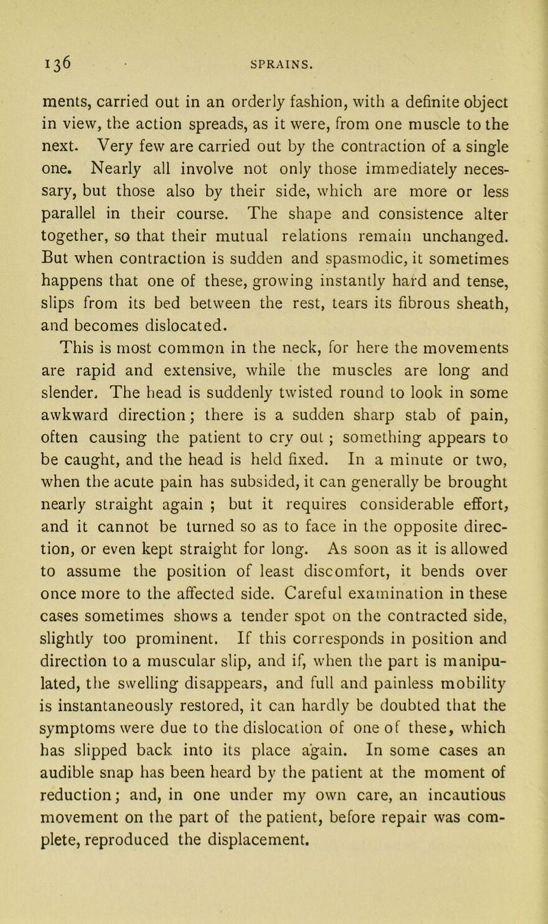 ments, carried out in an orderly fashion, with a definite object in view, the action spreads, as it were, from one muscle to the next. Very few are carried out by the contraction of a single one. Nearly all involve not only those immediately neces- sary, but those also by their side, which are more or less parallel in their course. The shape and consistence alter together, so that their mutual relations remain unchanged. But when contraction is sudden and spasmodic, it sometimes happens that one of these, growing instantly hard and tense, slips from its bed between the rest, tears its fibrous sheath, and becomes dislocated. This is most common in the neck, for here the movements are rapid and extensive, while the muscles are long and slender. The head is suddenly twisted round to look in some awkward direction; there is a sudden sharp stab of pain, often causing the patient to cry out; something appears to be caught, and the head is held fixed. In a minute or two, when the acute pain has subsided, it can generally be brought nearly straight again ; but it requires considerable effort, and it cannot be turned so as to face in the opposite direc- tion, or even kept straight for long. As soon as it is allowed to assume the position of least discomfort, it bends over once more to the affected side. Careful examination in these cases sometimes shows a tender spot on the contracted side, slightly too prominent. If this corresponds in position and direction to a muscular slip, and if, when the part is manipu- lated, the swelling disappears, and full and painless mobility is instantaneously restored, it can hardly be doubted that the symptoms were due to the dislocation of one of these, which has slipped back into its place again. In some cases an audible snap has been heard by the patient at the moment of reduction; and, in one under my own care, an incautious movement on the part of the patient, before repair was com- plete, reproduced the displacement.