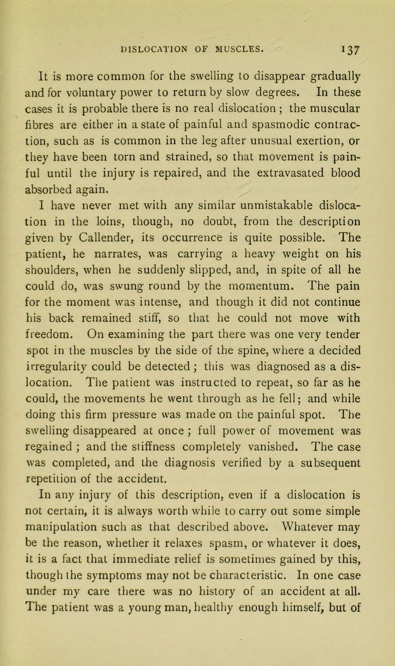 It is more common for the swelling to disappear gradually and for voluntary power to return by slow degrees. In these cases it is probable there is no real dislocation; the muscular fibres are either in a state of painful and spasmodic contrac- tion, such as is common in the leg after unusual exertion, or they have been torn and strained, so that movement is pain- ful until the injury is repaired, and the extravasated blood absorbed again. I have never met with any similar unmistakable disloca- tion in the loins, though, no doubt, from the description given by Callender, its occurrence is quite possible. The patient, he narrates, was carrying a heavy weight on his shoulders, when he suddenly slipped, and, in spite of all he could do, was swung round by the momentum. The pain for the moment was intense, and though it did not continue his back remained stiff, so that he could not move with freedom. On examining the part there was one very tender spot in the muscles by the side of the spine, where a decided irregularity could be detected; this was diagnosed as a dis- location. The patient was instructed to repeat, so far as he could, the movements he went through as he fell; and while doing this firm pressure was made on the painful spot. The swelling disappeared at once; full power of movement was regained ; and the stiffness completely vanished. The case was completed, and the diagnosis verified by a subsequent repetition of the accident. In any injury of this description, even if a dislocation is not certain, it is always worth while to carry out some simple manipulation such as that described above. Whatever may be the reason, whether it relaxes spasm, or whatever it does, it is a fact that immediate relief is sometimes gained by this, though the symptoms may not be characteristic. In one case under my care there was no history of an accident at all. The patient was a young man, healthy enough himself, but of