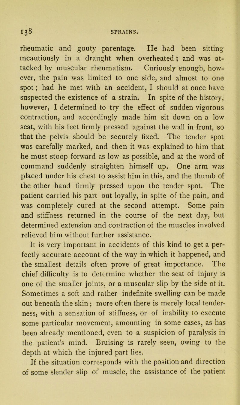 rheumatic and gouty parentage. He had been sitting incautiously in a draught when overheated ; and was at- tacked by muscular rheumatism. Curiously enough, how- ever, the pain was limited to one side, and almost to one spot; had he met with an accident, I should at once have suspected the existence of a strain. In spite of the history, however, I determined to try the effect of sudden vigorous contraction, and accordingly made him sit down on a low seat, with his feet firmly pressed against the wall in front, so that the pelvis should be securely fixed. The tender spot was carefully marked, and then it was explained to him that he must stoop forward as low as possible, and at the word of command suddenly straighten himself up. One arm was placed under his chest to assist him in this, and the thumb of the other hand firmly pressed upon the tender spot. The patient carried his part out loyally, in spite of the pain, and was completely cured at the second attempt. Some pain and stiffness returned in the course of the next day, but determined extension and contraction of the muscles involved relieved him without further assistance. It is very important in accidents of this kind to get a per- fectly accurate account of the way in which it happened, and the smallest details often prove of great importance. The chief difficulty is to determine whether the seat of injury is one of the smaller joints, or a muscular slip by the side of it. Sometimes a soft and rather indefinite swelling can be made out beneath the skin ; more often there is merely local tender- ness, with a sensation of stiffness, or of inability to execute some particular m.ovement, amounting in some cases, as has been already mentioned, even to a suspicion of paralysis in the patient’s mind. Bruising is rarely seen, owing to the depth at which the injured part lies. If the situation corresponds with the position and direction of some slender slip of muscle, the assistance of the patient
