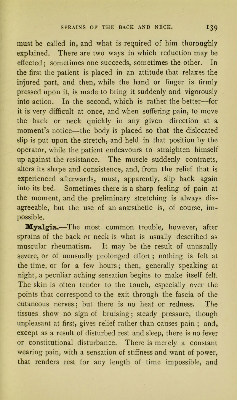 must be called in, and what is required of him thoroughly explained. There are two ways in which reduction may be effected ; sometimes one succeeds, sometimes the other. In the first the patient is placed in an attitude that relaxes the injured part, and then, while the hand or finger is firmly pressed upon it, is made to bring it suddenly and vigorously into action. In the second, which is rather the better—for it is very difficult at once, and when suffering pain, to move the back or neck quickly in any given direction at a moment’s notice—the body is placed so that the dislocated slip is put upon the stretch, and held in that position by the operator, while the patient endeavours to straighten himself up against the resistance. The muscle suddenly contracts, alters its shape and consistence, and, from the relief that is experienced afterwards, must, apparently, slip back again into its bed. Sometimes there is a sharp feeling of pain at the moment, and the preliminary stretching is always dis- agreeable, but the use of an anaesthetic is, of course, im- possible. Myalgia.—The most common trouble, however, after sprains of the back or neck is what is usually described as muscular rheumatism. It may be the result of unusually severe, or of unusually prolonged effort; nothing is felt at the time, or for a few hours; then, generally speaking at night, a peculiar aching sensation begins to make itself felt. The skin is often tender to the touch, especially over the points that correspond to the exit through the fascia of the cutaneous nerves; but there is no heat or redness. The tissues show no sign of bruising; steady pressure, though unpleasant at first, gives relief rather than causes pain ; and, except as a result of disturbed rest and sleep, there is no fever or constitutional disturbance. There is merely a constant wearing pain, with a sensation of stiffness and want of power, that renders rest for any length of time impossible, and