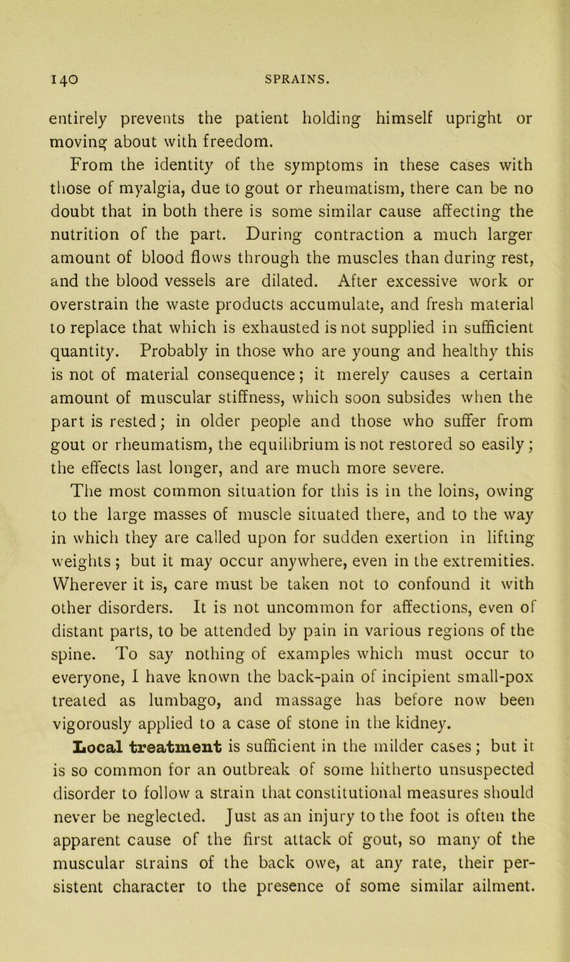 entirely prevents the patient holding himself upright or moving about with freedom. From the identity of the symptoms in these cases with those of myalgia, due to gout or rheumatism, there can be no doubt that in both there is some similar cause affecting the nutrition of the part. During contraction a much larger amount of blood flows through the muscles than during rest, and the blood vessels are dilated. After excessive work or overstrain the waste products accumulate, and fresh material to replace that which is exhausted is not supplied in sufficient quantity. Probably in those who are young and healthy this is not of material consequence; it merely causes a certain amount of muscular stiffness, which soon subsides when the part is rested; in older people and those who suffer from gout or rheumatism, the equilibrium is not restored so easily; the effects last longer, and are much more severe. The most common situation for this is in the loins, owing to the large masses of muscle situated there, and to the way in which they are called upon for sudden exertion in lifting weights ; but it may occur anywhere, even in the extremities. Wherever it is, care must be taken not to confound it with other disorders. It is not uncommon for affections, even of distant parts, to be attended by pain in various regions of the spine. To say nothing of examples which must occur to everyone, 1 have known the back-pain of incipient small-pox treated as lumbago, and massage has before now been vigorously applied to a case of stone in the kidney. Iiocal treatment is sufficient in the milder cases; but it is so common for an outbreak of some hitherto unsuspected disorder to follow a strain that constitutional measures should never be neglected. Just as an injury to the foot is often the apparent cause of the first attack of gout, so many of the muscular strains of the back owe, at any rate, their per- sistent character to the presence of some similar ailment.
