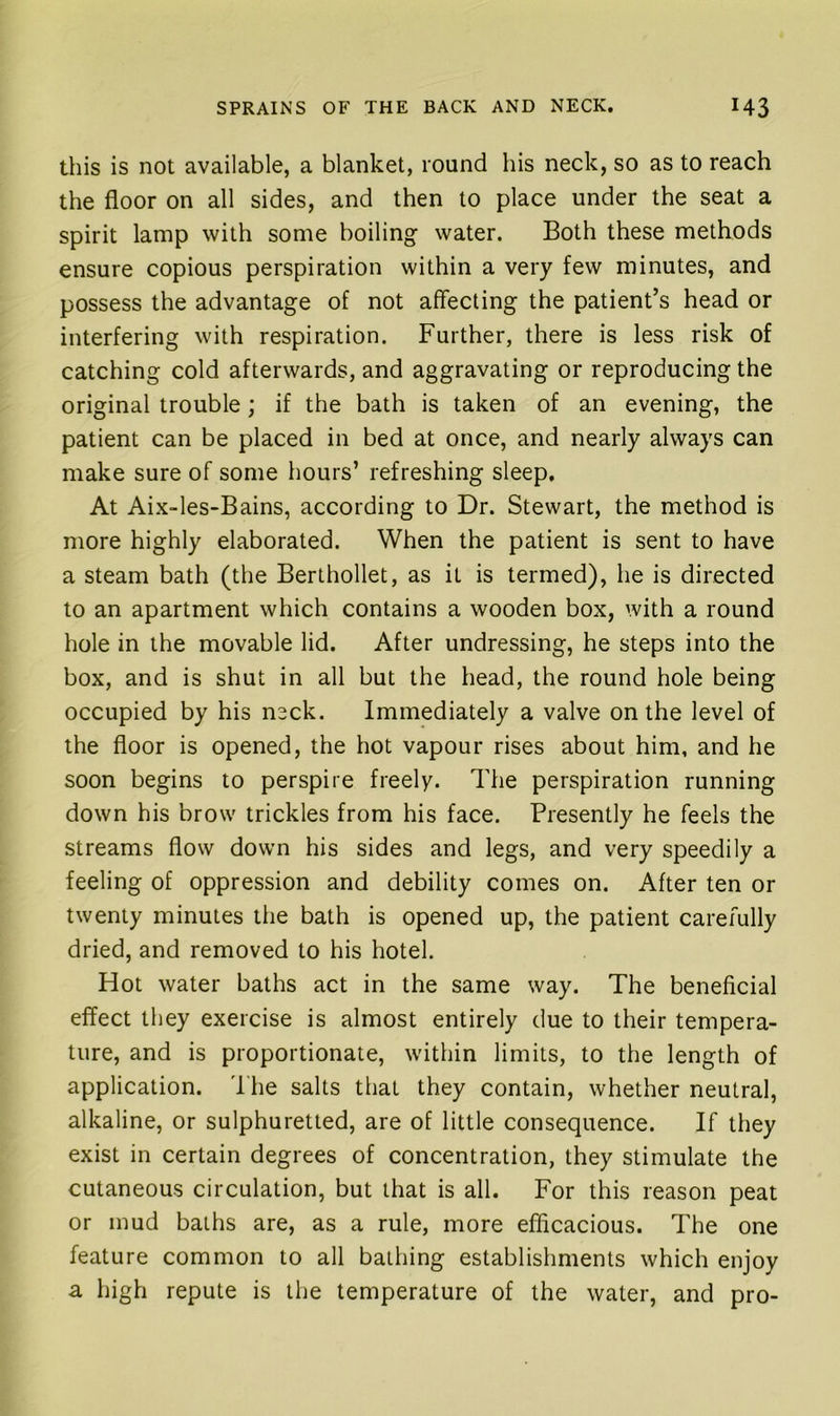 this is not available, a blanket, round his neck, so as to reach the floor on all sides, and then to place under the seat a spirit lamp with some boiling water. Both these methods ensure copious perspiration within a very few minutes, and possess the advantage of not affecting the patient’s head or interfering with respiration. Further, there is less risk of catching cold afterwards, and aggravating or reproducing the original trouble; if the bath is taken of an evening, the patient can be placed in bed at once, and nearly always can make sure of some hours’ refreshing sleep. At Aix-les-Bains, according to Dr. Stewart, the method is more highly elaborated. When the patient is sent to have a steam bath (the Berthollet, as it is termed), he is directed to an apartment which contains a wooden box, with a round hole in the movable lid. After undressing, he steps into the box, and is shut in all but the head, the round hole being occupied by his n3ck. Immediately a valve on the level of the floor is opened, the hot vapour rises about him, and he soon begins to perspire freely. The perspiration running down his brow trickles from his face. Presently he feels the streams flow down his sides and legs, and very speedily a feeling of oppression and debility comes on. After ten or twenty minutes the bath is opened up, the patient carefully dried, and removed to his hotel. Hot water baths act in the same way. The beneficial effect they exercise is almost entirely due to their tempera- ture, and is proportionate, within limits, to the length of application. 'I he salts that they contain, whether neutral, alkaline, or sulphuretted, are of little consequence. If they exist in certain degrees of concentration, they stimulate the cutaneous circulation, but that is all. For this reason peat or mud baths are, as a rule, more efficacious. The one feature common to all bathing establishments which enjoy a high repute is the temperature of the water, and pro-