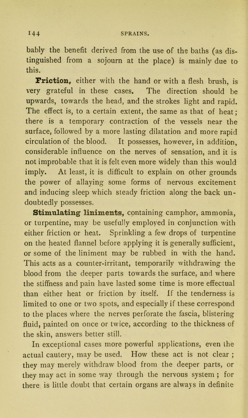 bably the benefit derived from the use of the baths (as dis- tinguished from a sojourn at the place) is mainly due to this. Friction, either with the hand or with a flesh brush, is very grateful in these cases. The direction should be upwards, towards the head, and the strokes light and rapid. The effect is, to a certain extent, the same as that of heat; there is a temporary contraction of the vessels near the surface, followed by a more lasting dilatation and more rapid circulation of the blood. It possesses, however, in addition, considerable influence on the nerves of sensation, and it is not improbable that it is felt even more widely than this would imply. At least, it is difficult to explain on other grounds the power of allaying some forms of nervous excitement and inducing sleep which steady friction along the back un- doubtedly possesses. Stimulating liniments, containing camphor, ammonia, or turpentine, may be usefully employed in conjunction with either friction or heat. Sprinkling a few drops of turpentine on the heated flannel before applying it is generally sufficient, or some of the liniment may be rubbed in with the hand. This acts as a counter-irritant, temporarily withdrawing the blood from the deeper parts towards the surface, and where the stiffness and pain have lasted some time is more effectual than either heat or friction by itself. If the tenderness is limited to one or two spots, and especially if these correspond to the places where the nerves perforate the fascia, blistering fluid, painted on once or twice, according to the thickness of the skin, answers better still. In exceptional cases more powerful applications, even the actual cautery, may be used. How these act is not clear ; they may merely withdraw blood from the deeper parts, or they may act in some way through the nervous system ; for there is little doubt that certain organs are always in definite