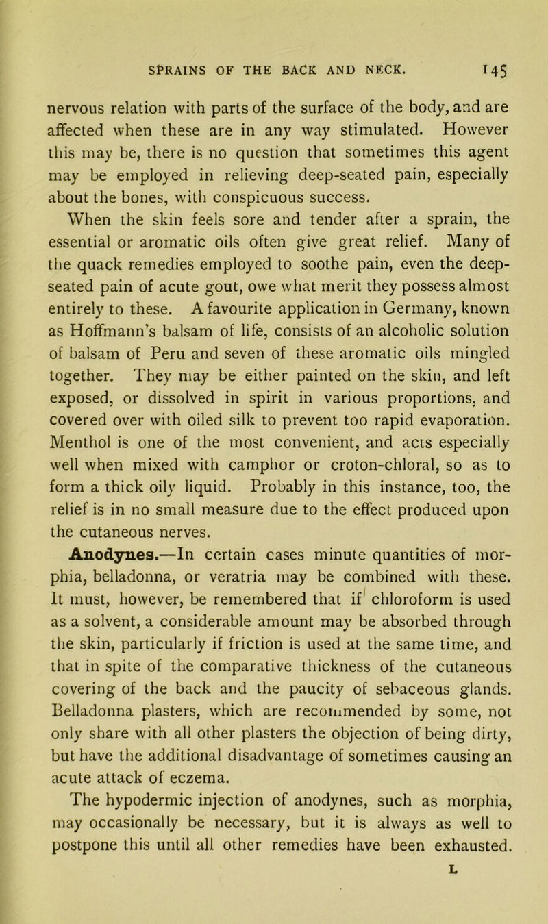 nervous relation with parts of the surface of the body, and are affected when these are in any way stimulated. However this may be, there is no question that sometimes this agent may be employed in relieving deep-seated pain, especially about the bones, with conspicuous success. When the skin feels sore and tender after a sprain, the essential or aromatic oils often give great relief. Many of the quack remedies employed to soothe pain, even the deep- seated pain of acute gout, owe what merit they possess almost entirely to these. A favourite application in Germany, known as Hoffmann’s balsam of life, consists of an alcoholic solution of balsam of Peru and seven of these aromatic oils mingled together. They may be either painted on the skin, and left exposed, or dissolved in spirit in various proportions, and covered over with oiled silk to prevent too rapid evaporation. Menthol is one of the most convenient, and acts especially well when mixed with camphor or croton-chloral, so as to form a thick oily liquid. Probably in this instance, too, the relief is in no small measure due to the effect produced upon the cutaneous nerves. Anodynes.—In certain cases minute quantities of mor- phia, belladonna, or veratria may be combined with these. It must, however, be remembered that if* chloroform is used as a solvent, a considerable amount may be absorbed through the skin, particularly if friction is used at the same time, and that in spite of the comparative thickness of the cutaneous covering of the back and the paucity of sebaceous glands. Belladonna plasters, which are recommended by some, not only share with all other plasters the objection of being dirty, but have the additional disadvantage of sometimes causing an acute attack of eczema. The hypodermic injection of anodynes, such as morphia, may occasionally be necessary, but it is always as well to postpone this until all other remedies have been exhausted. L