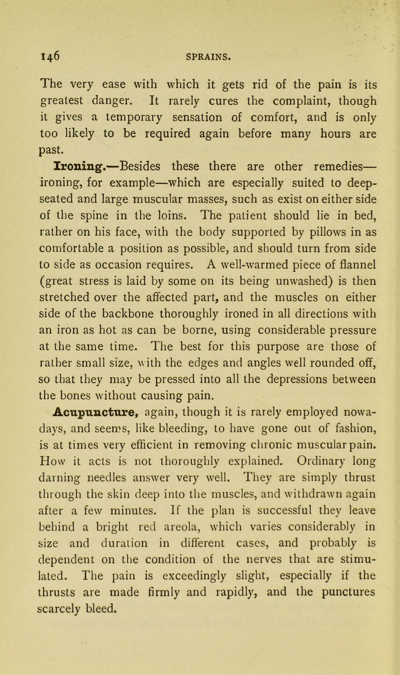The very ease with which it gets rid of the pain is its greatest danger. It rarely cures the complaint, though it gives a temporary sensation of comfort, and is only too likely to be required again before many hours are past. Ironing.—Besides these there are other remedies— ironing, for example—which are especially suited to deep- seated and large muscular masses, such as exist on either side of the spine in the loins. The patient should lie in bed, rather on his face, with the body supported by pillows in as comfortable a position as possible, and should turn from side to side as occasion requires. A well-warmed piece of flannel (great stress is laid by some on its being unwashed) is then stretched over the affected part, and the muscles on either side of the backbone thoroughly ironed in all directions with an iron as hot as can be borne, using considerable pressure at the same time. The best for this purpose are those of rather small size, with the edges and angles well rounded off, so that they may be pressed into all the depressions between the bones without causing pain. Acupuncture, again, though it is rarely employed nowa- days, and seems, like bleeding, to have gone out of fashion, is at times very efficient in removing chronic muscular pain. How it acts is not thoroughly explained. Ordinary long darning needles answer very well. They are simply thrust through the skin deep into the muscles, and withdrawn again after a few minutes. If the plan is successful they leave behind a bright red areola, which varies considerably in size and duration in different cases, and probably is dependent on the condition of the nerves that are stimu- lated. The pain is exceedingly slight, especially if the thrusts are made firmly and rapidly, and the punctures scarcely bleed.