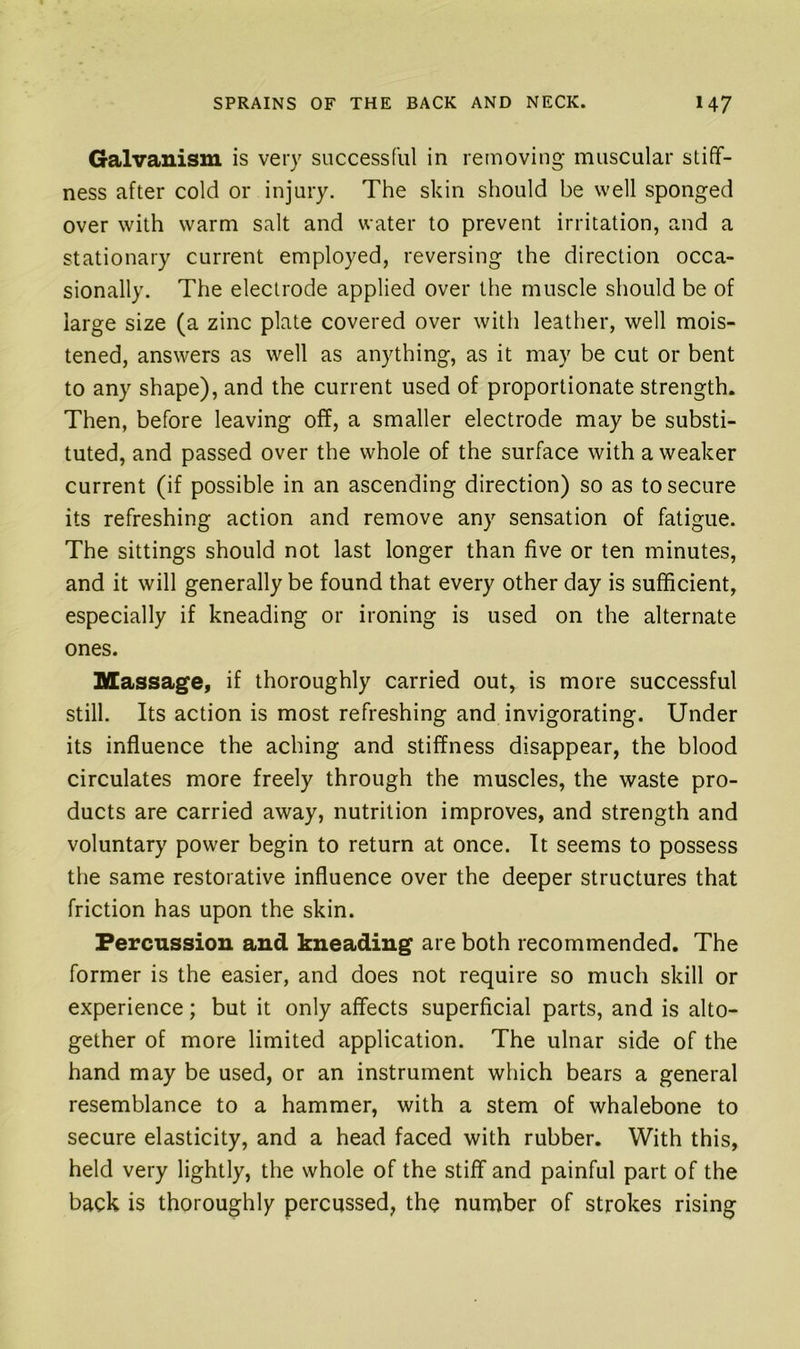 Galvanism is very successful in removing muscular stiff- ness after cold or injury. The skin should be well sponged over with warm salt and water to prevent irritation, and a stationary current employed, reversing the direction occa- sionally. The electrode applied over the muscle should be of large size (a zinc plate covered over with leather, well mois- tened, answers as well as anything, as it may be cut or bent to any shape), and the current used of proportionate strength. Then, before leaving off, a smaller electrode may be substi- tuted, and passed over the whole of the surface with a weaker current (if possible in an ascending direction) so as to secure its refreshing action and remove any sensation of fatigue. The sittings should not last longer than five or ten minutes, and it will generally be found that every other day is sufficient, especially if kneading or ironing is used on the alternate ones. Massage, if thoroughly carried out, is more successful still. Its action is most refreshing and invigorating. Under its influence the aching and stiffness disappear, the blood circulates more freely through the muscles, the waste pro- ducts are carried away, nutrition improves, and strength and voluntary power begin to return at once. It seems to possess the same restorative influence over the deeper structures that friction has upon the skin. Percussion and kneading are both recommended. The former is the easier, and does not require so much skill or experience; but it only affects superficial parts, and is alto- gether of more limited application. The ulnar side of the hand may be used, or an instrument which bears a general resemblance to a hammer, with a stem of whalebone to secure elasticity, and a head faced with rubber. With this, held very lightly, the whole of the stiff and painful part of the back is thoroughly percussed, the number of strokes rising
