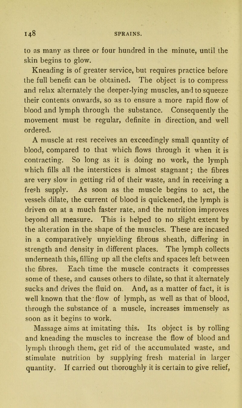 to as many as three or four hundred in the minute, until the skin begins to glow. Kneading is of greater service, but requires practice before the full benefit can be obtained. The object is to compress and relax alternately the deeper-lying muscles, and to squeeze their contents onwards, so as to ensure a more rapid flow of blood and lymph through the substance. Consequently the movement must be regular, definite in direction, and well ordered. A muscle at rest receives an exceedingly small quantity of blood, compared to that which flows through it when it is contracting. So long as it is doing no work, the lymph which fills all the interstices is almost stagnant; the fibres are very slow in getting rid of their waste, and in receiving a fresh supply. As soon as the muscle begins to act, the vessels dilate, the current of blood is quickened, the lymph is driven on at a much faster rate, and the nutrition improves beyond all measure. This is helped to no slight extent by the alteration in the shape of the muscles. These are incased in a comparatively unyielding fibrous sheath, differing in strength and density in different places. The lymph collects underneath this, filling up all the clefts and spaces left between the fibres. Each time the muscle contracts it compresses some of these, and causes others to dilate, so that it alternately sucks and drives the fluid on. And, as a matter of fact, it is well known that the‘flow of lymph, as well as that of blood, through the substance of a muscle, increases immensely as soon as it begins to work. Massage aims at imitating this. Its object is by rolling and kneading the muscles to increase the flow of blood and lymph through them, get rid of the accumulated waste, and stimulate nutrition by supplying fresh material in larger quantity. If carried out thoroughly it is certain to give relief,
