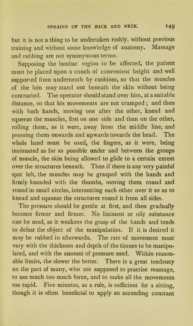but it is not a thing to be undertaken rashly, without previous training and without some knowledge of anatomy. Massage and rubbing are not synonymous terms. Supposing the lumbar region to be affected, the patient must be placed upon a couch of convenient height and well supported from underneath by cushions, so that the muscles of the loin may stand out beneath the skin without being contracted. The operator should stand over him, at a suitable distance, so that his movements are not cramped ; and then with both hands, moving one after the other, knead and squeeze the muscles, first on one side and then on the other, rolling them, as it were, away from the middle line, and pressing them onwards and upwards towards the head. The whole hand must be used, the fingers, as it were, being insinuated as far as possible under and between the groups of muscle, the skin being allowed to glide to a certain extent over the structures beneath. Then if there is any very painful spot left, the muscles may be grasped with the hands and firmly kneaded with the thumbs, moving them round and round in small circles, intersecting each other over it so as to knead and squeeze the structures round it from all sides. The pressure should be gentle at first, and then gradually become firmer and firmer. No liniment or oily substance can be used, as it weakens the grasp of the hands and tends to defeat the object of the manipulation. If it is desired it may be rubbed in afterwards. The rate of movement must vary with the thickness and depth of the tissues to be manipu- lated, and with the amount of pressure used. Within reason- able limits, the slower the better. There is a great tendency on the part of many, who are supposed to practise massage, to use much too much force, and to make all the movements too rapid. Five minutes, as a rule, is sufficient for a sitting, though it is often beneficial to apply an ascending constant