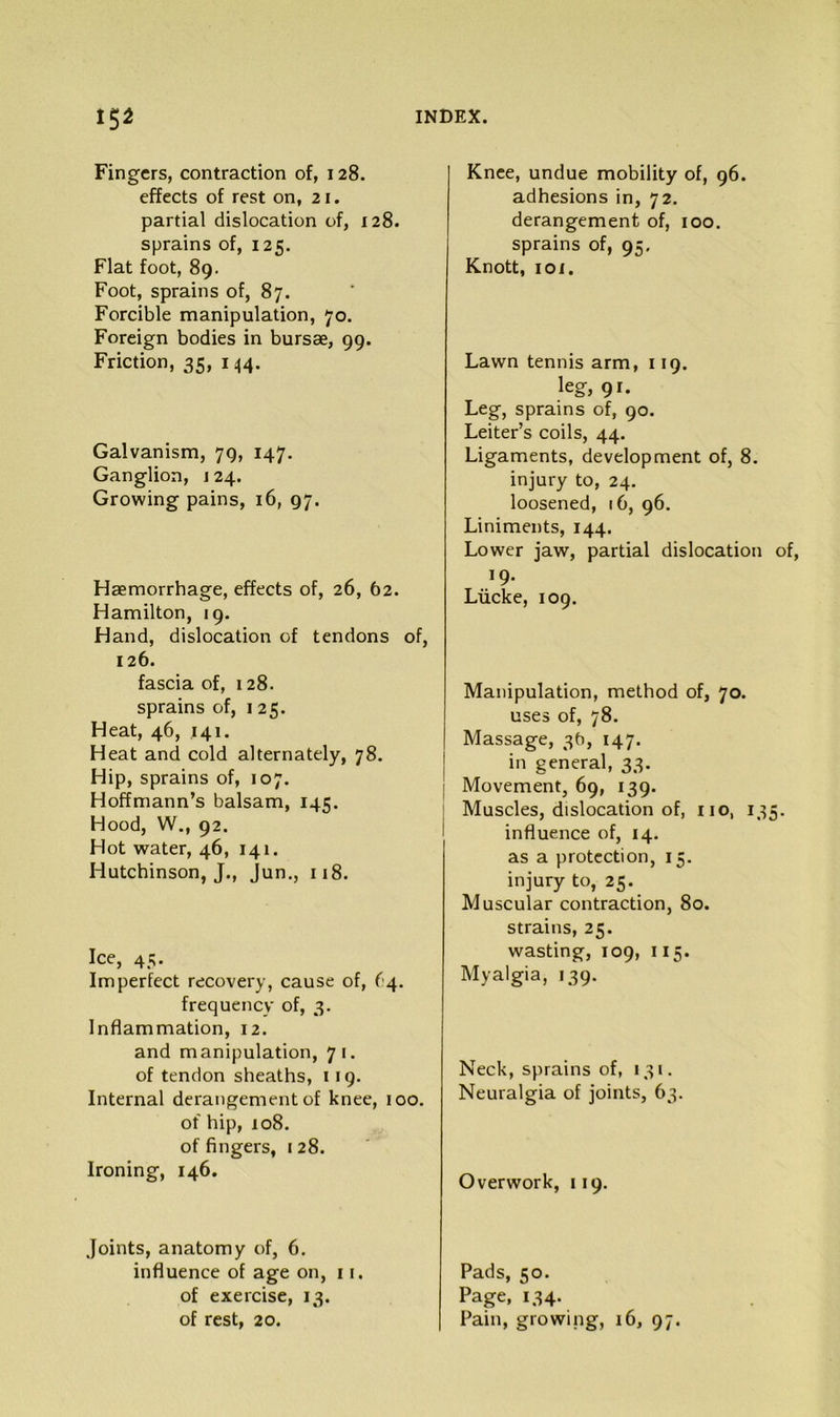 Fingers, contraction of, 128. effects of rest on, 21. partial dislocation of, 128. sprains of, 125. Flat foot, 89. Foot, sprains of, 87. Forcible manipulation, 70. Foreign bodies in bursae, 99. Friction, 35, i ^4. Galvanism, 79, 147. Ganglion, j 24. Growing pains, 16, 97. Haemorrhage, effects of, 26, 62. Hamilton, 19. Hand, dislocation of tendons of, 126. fascia of, 128. sprains of, 125. Heat, 46, 141. Heat and cold alternately, 78. Hip, sprains of, 107. Hoffmann’s balsam, 145. Hood, W., 92. Hot water, 46, 141. Hutchinson, J., Jun,, 118. Ice, 45. Imperfect recovery, cause of, ('14. frequency of, 3. Inflammation, 12. and manipulation, 71. of tendon sheaths, 119. Internal derangement of knee, 100. of hip, 108. of fingers, 1 28. Ironing, 146. Joints, anatomy of, 6. influence of age on, 11. of exercise, 13. of rest, 20. Knee, undue mobility of, 96. adhesions in, 72. derangement of, 100. sprains of, 95. Knott, 101. Lawn tennis arm, 119. leg, 91. Leg, sprains of, 90. Leiter’s coils, 44. Ligaments, development of, 8. injury to, 24. loosened, 16, 96. Liniments, 144. Lower jaw, partial dislocation of, 19. Liicke, 109. Manipulation, method of, 70. uses of, 78. I Massage, 3b, 147. j in general, 33. j Movement, 69, 139. ; Muscles, dislocation of, no, 135. influence of, 14. as a protection, 15. injury to, 25. Muscular contraction, 80. strains, 25. wasting, 109, 115. Myalgia, 139. Neck, sprains of, 131. Neuralgia of joints, 63. Overwork, 119. Pads, 50. Page, 134- Pain, growing, 16, 97.