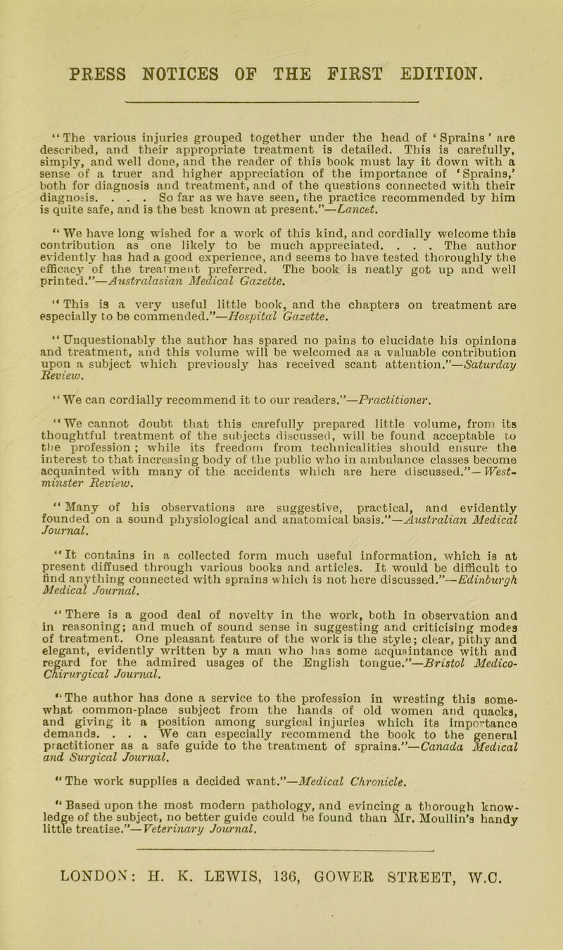 PRESS NOTICES OF THE FIRST EDITION. “The various injuries grouped together under the head of ‘Sprains’ are described, and their appropriate treatnaent is detailed. This is carefully, simply, and well done, and the reader of this book must lay it down with a sense of a truer and higher appreciation of the importance of ‘Sprains,’ both for diagnosis and treatment, and of the questions connected with their diagnosis. ... So far as we have seen, the practice recommended by him is quite safe, and is the best known at present.”—Lancet. “ We have long wished for a work of this kind, and cordially welcome this contribution as one likely to be much appreciated. . . . The author evidently has had a good experience, and seems to have tested thoroughly the efficacy of the ti'eatment preferred. The book is neatly got up and well printed.—Australasian Medical Gazette. “ This is a very useful little book, and the chapters on treatment are especially to be commended.”—Hospital Gazette. “Unquestionably the author has spared no pains to elucidate his opinions and treatment, and this volume will be welcomed as a valuable contribution upon a subject which previously has received scant attention.”—Saturday Bevievj. “We can cordially recommend it to our readers.”—Practitioner. “We cannot doubt that this carefully prepared little volume, from its thoughtful treatment of the subjects discussed, will be found acceptable to the profession ; while its freedom from technicalities should ensure the interest to that increasing body of the public who in ambulance classes become acquainted with many of the accidents which are here discussed.”—IFesi- minster Beview. “ Many of his observations are suggestive, practical, and evidently founded on a sound physiological and anatomical —Australian Medical Journal. “It contains in a collected form much useful information, whieh is at present diffused through various books and articles. It would be difficult to find anything connected with sprains which is not here discussed.”—Edinburgh Medical Journal. “ There is a good deal of novelty in the work, both in observation and in reasoning; and much of sound sense in suggesting and criticising modes of treatment. One pleasant feature of the work is the style; clear, pithy and elegant, evidently written by a man who has some acquaintance with and regard for the admired usages of the English tongue.”—Bristol Medico- CKirurgical Journal. “The author has done a service to the profession in wresting this some- what common-place subject from the hands of old women and quacks, and giving it a position among surgical injuries which its irnpo’-tance demands. . . . We can especially recommend the book to the general practitioner as a safe guide to the treatment of sprains.”—Canada Medical and Surgical Journal. “ The work supplies a decided want.”—Medical Chronicle. “ Based upon the most modern pathology, and evincing a thorough know- ledge of the subject, no better guide could be found than Mr. Moullin’s handy little treatise.”—Veterinary Journal. LONDON: H. K. LEWIS, 136, GOWER STREET, W.C.