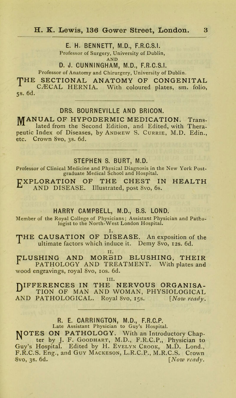 E. H. BENNETT, M.D., F.R.C.S.I. Professor of Surgery, University of Dublin, AND D. J. CUNNINGHAM, M.D., F.R.C.S.I. Professor of Anatomy and Chirurgery, University of Dublin, THE SECTIONAL ANATOMY OF CONGENITAL C.^ECAL HERNIA. With coloured plates, sm. folio, 5s. 6d. DRS. BOURNEVILLE AND BRICON. MANUAL OF HYPODERMIC MEDICATION. Trans- lated from the Second Edition, and Edited, with Thera- peutic Index of Diseases, by Andrew S. Currie, M.D. Edin., etc. Crown 8vo, 3s. 6d. STEPHEN S. BURT, M.D. Professor of Clinical Medicine and Physical Diagnosis in the New York Post- graduate Medical School and Hospital. EXPLORATION OF THE CHEST IN ^ AND DISEASE. Illustrated, post 8vo, 6s. HEALTH HARRY CAMPBELL, M.D., B.S. LOND. Member of the Royal College of Physicians; Assistant Physician and Patho- logist to the North-West London Hospital. I. T HE CAUSATION OF DISEASE. An exposition of the ultimate factors which induce it. Demy 8vo, 12s. 6d. II. AND MORBID BLUSHING, THEIR PATHOLOGY AND TREATMENT. With plates and wood engravings, royal 8vo, los. 6d. ELUSHING III. niFFERENCES IN THE NERVOUS ORGANISA- ^ TION OF MAN AND WOMAN, PHYSIOLOGICAL AND PATHOLOGICAL. Royal 8vo, 15s. [Now ready. R. E. CARRINGTON, M.D., F.R.C.P. Late Assistant Physician to Guy’s Hospital. MOTES ON PATHOLOGY. With an Introductory Chap- ter by J. F. Goodhart, M.D., F.R.C.P., Physician to Guy’s Hospital. Edited by H. Evelyn Crook, M.D. Lond., F.R.C.S. Eng., and Guy Mackeson, L.R.C.P., M.R.C.S. Crown 8vo, 3s. 6d. [Now ready.