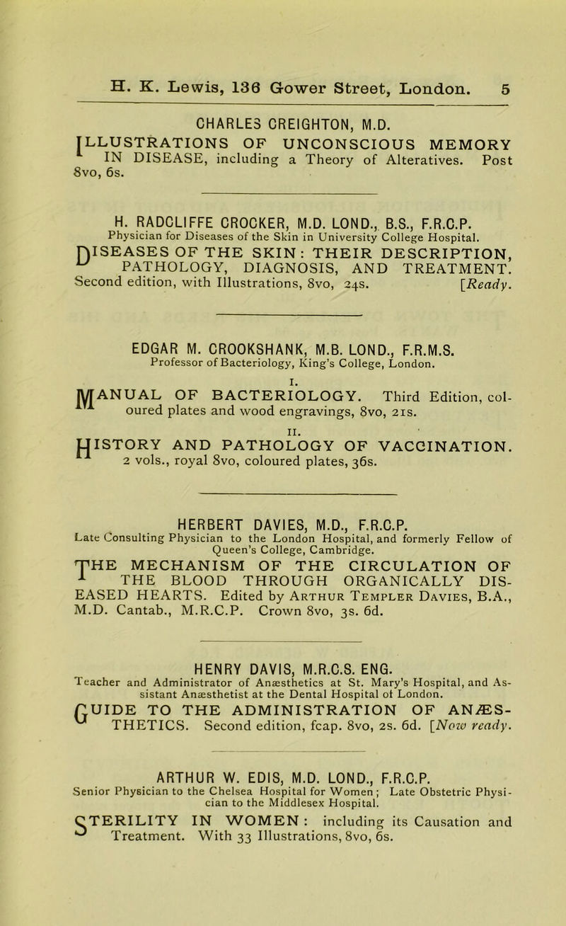 CHARLES CREIGHTON, M.D. ILLUSTRATIONS OF UNCONSCIOUS MEMORY IN DISEASE, including a Theory of Alteratives. Post 8vo, 6s. H. RADCLIFFE CROCKER, M.D. LOND., B.S., F.R.C.P. Physician for Diseases of the Skin in University College Hospital. niSEASES OF THE SKIN: THEIR DESCRIPTION, ^ PATHOLOGY, DIAGNOSIS, AND TREATMENT. Second edition, with Illustrations, 8vo, 24s. IReaciy. EDGAR M. CROOKSHANK, M.B. LOND., F.R.M.S. Professor of Bacteriology, King's College, London. I. lyrANUAL OF BACTERIOLOGY. Third Edition, col- ^ oured plates and wood engravings, 8vo, 21s. II. UISTORY AND PATHOLOGY OF VACCINATION. 2 vols., royal 8vo, coloured plates, 36s. HERBERT DAVIES, M.D., F.R.C.P. Late Consulting Physician to the London Hospital, and formerly Fellow of Queen’s College, Cambridge. T^HE MECHANISM OF THE CIRCULATION OF ^ THE BLOOD THROUGH ORGANICALLY DIS- EASED HEARTS. Edited by Arthur Templer Davies, B.A., M.D. Cantab., M.R.C.P. Crown 8vo, 3s. 6d. HENRY DAVIS, M.R.C.S. ENG. Teacher and Administrator of Anaesthetics at St. Mary’s Hospital, and As- sistant Anaesthetist at the Dental Hospital ot London. nUIDE TO THE ADMINISTRATION OF AN/ES- THETICS. Second edition, fcap. 8vo, 2S. 6d. [Noza ready. ARTHUR W. EDIS, M.D. LOND., F.R.C.P. Senior Physician to the Chelsea Hospital for Women ; Late Obstetric Physi- cian to the Middlesex Hospital. S TERILITY IN WOMEN : including its Causation and Treatment. With 33 Illustrations, 8vo, 6s.
