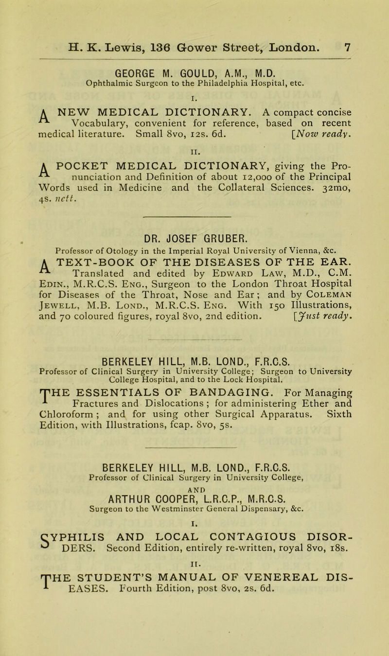 GEORGE M. GOULD, A.M., M.D. Ophthalmic Surgeon to the Philadelphia Hospital, etc. I. A NEW MEDICAL DICTIONARY. A compact concise ^ Vocabulary, convenient for reference, based on recent medical literature. Small 8vo, 12s. 6d. \_Now ready. II. A POCKET MEDICAL DICTIONARY, giving the Pro- nunciation and Definition of about 12,000 of the Principal Words used in Medicine and the Collateral Sciences. 32mo, 4s. nett. DR. JOSEF GRUBER. Professor of Otology in the Imperial Royal University of Vienna, &c. A TEXT-BOOK OF THE DISEASES OF THE EAR. Translated and edited by Edward Law, M.D., C.M. Edin., M.R.C.S. Eng., Surgeon to the London Throat Hospital for Diseases of the Throat, Nose and Ear; and by Coleman Jewell, M.B. Lond., M.R.C.S. Eng. With 150 Illustrations, and 70 coloured figures, royal 8vo, 2nd edition. ready. BERKELEY HILL, M.B. LOND., F.R.C.S. Professor of Clinical Surgery in University College; Surgeon to University College Hospital, and to the Lock Hospital. T'HE ESSENTIALS OF BANDAGING. For Managing Fractures and Dislocations ; for administering Ether and Chloroform ; and for using other Surgical Apparatus. Sixth Edition, with Illustrations, fcap. 8vo, 5s. BERKELEY HILL, M.B. LOND., F.R.C.S. Professor of Clinical Surgery in University College, AND ARTHUR COOPER, L.R.C.P., M.R.C.S. Surgeon to the Westminster General Dispensary, &c. I. CYPHILIS AND LOCAL CONTAGIOUS DISOR- ^ DERS. Second Edition, entirely re-written, royal 8vo, i8s. II. T HE STUDENT’S MANUAL OF VENEREAL DIS- EASES. Fourth Edition, post 8vo, 2S. 6d.